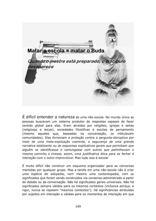 É difícil entender a natureza de       uma não-escola. No mundo único as
pessoas buscavam um sistema produtor de respostas capazes de fazer
sentido global para elas. Eram atraídas por religiões, igrejas e seitas
(religiosas e laicas), sociedades filosóficas e escolas de pensamento
(mesmo aquelas que, baseadas na conversação, se intitulavam
comunidades). Elas forneciam a proteção contra a pergunta-disruptiva por
meio de uma meta-explicação coerente, a segurança de uma grande
narrativa totalizante ou de esquemas explicativos gerais que permitiam que
alguém se identificasse e comungasse com outros que palmilhavam o
mesmo caminho e tivesse, assim, uma justificativa ética para se fechar à
interação com o outro-imprevisível. Mas tudo isso é escola!

É muito difícil não construir um esquema organizador para as conversas
mantidas por qualquer grupo. Mas a tarefa em uma não-escola não é criar
uma espécie de wikipedia, nem mesmo uma contextopedia, com os
significados que foram sendo construídos via consenso-administrado a partir
do debate ou da conversação. Não há significados gerais universais. Não há
significados sempre válidos para os mesmos contextos (inclusive porque, a
rigor, nunca se repetem "mesmos contextos"). Há significâncias atribuídas
por sujeitos em interação e válidas para os momentos de interação em que



                                   149
 