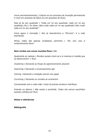 Inove permanentemente | Colocar-se em processo de inovação permanente
é viver em processo de Ítaca (ou em processo de fluzz)

Saia já do seu quadrado | “Cada um no seu quadrado, cada um no seu
quadrado (4x) / Eu disse: Ado a-ado cada um no seu quadrado/ Ado a-ado
cada um no seu quadrado”

Inicie agora a transição | Nos já descobrimos a “fórmula”: é a rede
distribuída

Afinal, redes são apenas (múltiplos) caminhos | “Ah, sim, isso é
evidentemente óbvio”



Bem-vindos aos novos mundos-fluzz | 11

Quebrando as cadeias | Mundos sociais criam-se a si mesmos à medida que
se desenvolvem = fluzz

Clustering | Deixando as forças do aglomeramento atuarem

Swarming | Deixando o enxameamento agir

Cloning | Deixando a imitação exercer seu papel

Crunching | Deixando os mundos se contrairem

Conversando com a rede-mãe | Você só precisa construir interfaces

Pulando no abismo | Não existe o escolhido. Todos nós somos escolhidos
quando colhidos por fluzz



Notas e referências



Bibliografia




                                   15
 