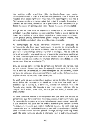 tais sujeitos estão envolvidos. São significados-fluzz, que mudam
continuamente com o fluxo e o máximo que podemos fazer é mapear as
relações entre esses significados mutantes. Sim, reconheçamos que não é
fácil para nós aceitar o presente, não é fácil resistir à tentação de arquivar o
passado em caixinhas, sobretudo se as plataformas que utilizamos são p-
based (baseadas em participação) e não i-based (baseadas em interação).

Mas já não se trata mais de sistematizar conteúdos ou de interpretar e
sintetizar respostas cognatas ou convergentes. Trata-se agora apenas de
linkar para facilitar a busca. Quem organiza o conhecimento é a busca.
Quem produz (novo) conhecimento (como relação sempre inédita, não
como conteúdo arquivável) não é a gestão, mas a interação.

Na configuração de novos ambientes interativos de produção de
conhecimento não deve haver "progresso", no sentido de constituição de
um corpo coerente, que vai se tornando cada vez mais redondo e polido
(até que a epistemologia consiga espelhar a ontologia). Não se trata de
construir um códex, uma doutrina, um ensinamento, uma teoria explicativa
de tudo, uma nova plataforma de visão de mundo. Isso é o que diferencia
as novas escolas-não-escolas dos mundos altamente conectados, de uma
escola, quer dizer, de uma igreja (7).

Sim, as escolas como centros de pensamento também são igrejas. Elas
surgem quando criamos programas de separação entre os de dentro e os de
fora a partir de um conteúdo, de uma mensagem, de uma doutrina, de um
conjunto de idéias que alguns compartilham e outros não. Se fizermos isso,
erigiremos uma escola; quer dizer, uma igreja.

Se você junta os que compartilham qualquer corpo de idéias (mesmo que
sejam idéias tão heterodoxas e libertárias como estas que estão sendo
expostas aqui e agora) e, a partir daí, constrói um coletivo, você está
fazendo uma escola. Não importa o que você pense, valorize, fale ou
pregue: você ensina, quer dizer, escorre por um sulco já cavado pelo
ensinamento!

Há uma coerência interna e há completude em boa parte das escolas de
pensamento que floresceram nos milênios passados. É como um mundo que
foi construído (e ninguém se engane: há sabedoria nesse mundo; a questão
é que sabedoria não pode ser um critério aceitável para validar sistemas
hierárquicos). E ocorre que existem múltiplos mundos. Se você exige que
uma pessoa viva na coerência do mundo que você construiu como condição
para se deixar alterar por essa pessoa (ou seja, interagir com ela), então
você não está realmente aberto à interação (com o outro-imprevisível):



                                      150
 