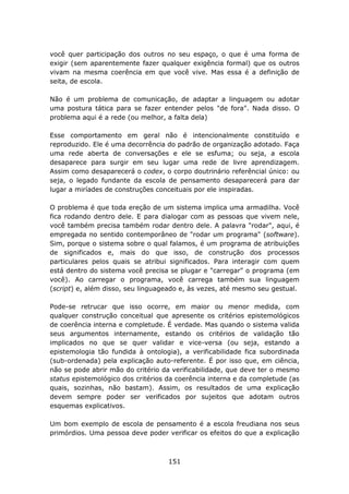 você quer participação dos outros no seu espaço, o que é uma forma de
exigir (sem aparentemente fazer qualquer exigência formal) que os outros
vivam na mesma coerência em que você vive. Mas essa é a definição de
seita, de escola.

Não é um problema de comunicação, de adaptar a linguagem ou adotar
uma postura tática para se fazer entender pelos "de fora". Nada disso. O
problema aqui é a rede (ou melhor, a falta dela)

Esse comportamento em geral não é intencionalmente constituído e
reproduzido. Ele é uma decorrência do padrão de organização adotado. Faça
uma rede aberta de conversações e ele se esfuma; ou seja, a escola
desaparece para surgir em seu lugar uma rede de livre aprendizagem.
Assim como desaparecerá o codex, o corpo doutrinário referêncial único: ou
seja, o legado fundante da escola de pensamento desaparecerá para dar
lugar a miríades de construções conceituais por ele inspiradas.

O problema é que toda ereção de um sistema implica uma armadilha. Você
fica rodando dentro dele. E para dialogar com as pessoas que vivem nele,
você também precisa também rodar dentro dele. A palavra "rodar", aqui, é
empregada no sentido contemporâneo de "rodar um programa" (software).
Sim, porque o sistema sobre o qual falamos, é um programa de atribuições
de significados e, mais do que isso, de construção dos processos
particulares pelos quais se atribui significados. Para interagir com quem
está dentro do sistema você precisa se plugar e "carregar" o programa (em
você). Ao carregar o programa, você carrega também sua linguagem
(script) e, além disso, seu linguageado e, às vezes, até mesmo seu gestual.

Pode-se retrucar que isso ocorre, em maior ou menor medida, com
qualquer construção conceitual que apresente os critérios epistemológicos
de coerência interna e completude. É verdade. Mas quando o sistema valida
seus argumentos internamente, estando os critérios de validação tão
implicados no que se quer validar e vice-versa (ou seja, estando a
epistemologia tão fundida à ontologia), a verificabilidade fica subordinada
(sub-ordenada) pela explicação auto-referente. É por isso que, em ciência,
não se pode abrir mão do critério da verificabilidade, que deve ter o mesmo
status epistemológico dos critérios da coerência interna e da completude (as
quais, sozinhas, não bastam). Assim, os resultados de uma explicação
devem sempre poder ser verificados por sujeitos que adotam outros
esquemas explicativos.

Um bom exemplo de escola de pensamento é a escola freudiana nos seus
primórdios. Uma pessoa deve poder verificar os efeitos do que a explicação



                                    151
 