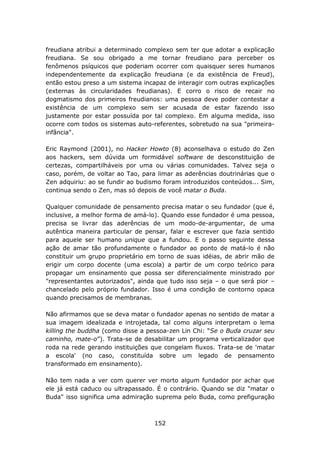 freudiana atribui a determinado complexo sem ter que adotar a explicação
freudiana. Se sou obrigado a me tornar freudiano para perceber os
fenômenos psíquicos que poderiam ocorrer com quaisquer seres humanos
independentemente da explicação freudiana (e da existência de Freud),
então estou preso a um sistema incapaz de interagir com outras explicações
(externas às circularidades freudianas). E corro o risco de recair no
dogmatismo dos primeiros freudianos: uma pessoa deve poder contestar a
existência de um complexo sem ser acusada de estar fazendo isso
justamente por estar possuída por tal complexo. Em alguma medida, isso
ocorre com todos os sistemas auto-referentes, sobretudo na sua "primeira-
infância".

Eric Raymond (2001), no Hacker Howto (8) aconselhava o estudo do Zen
aos hackers, sem dúvida um formidável software de desconstituição de
certezas, compartilháveis por uma ou várias comunidades. Talvez seja o
caso, porém, de voltar ao Tao, para limar as aderências doutrinárias que o
Zen adquiriu: ao se fundir ao budismo foram introduzidos conteúdos... Sim,
continua sendo o Zen, mas só depois de você matar o Buda.

Qualquer comunidade de pensamento precisa matar o seu fundador (que é,
inclusive, a melhor forma de amá-lo). Quando esse fundador é uma pessoa,
precisa se livrar das aderências de um modo-de-argumentar, de uma
autêntica maneira particular de pensar, falar e escrever que fazia sentido
para aquele ser humano unique que a fundou. E o passo seguinte dessa
ação de amar tão profundamente o fundador ao ponto de matá-lo é não
constituir um grupo proprietário em torno de suas idéias, de abrir mão de
erigir um corpo docente (uma escola) a partir de um corpo teórico para
propagar um ensinamento que possa ser diferencialmente ministrado por
"representantes autorizados", ainda que tudo isso seja – o que será pior –
chancelado pelo próprio fundador. Isso é uma condição de contorno opaca
quando precisamos de membranas.

Não afirmamos que se deva matar o fundador apenas no sentido de matar a
sua imagem idealizada e introjetada, tal como alguns interpretam o lema
killing the buddha (como disse a pessoa-zen Lin Chi: “Se o Buda cruzar seu
caminho, mate-o”). Trata-se de desabilitar um programa verticalizador que
roda na rede gerando instituições que congelam fluxos. Trata-se de 'matar
a escola' (no caso, constituída sobre um legado de pensamento
transformado em ensinamento).

Não tem nada a ver com querer ver morto algum fundador por achar que
ele já está caduco ou ultrapassado. É o contrário. Quando se diz "matar o
Buda" isso significa uma admiração suprema pelo Buda, como prefiguração



                                   152
 