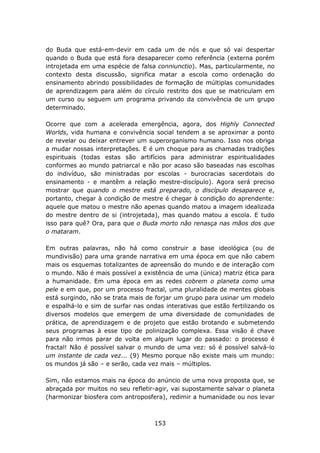 do Buda que está-em-devir em cada um de nós e que só vai despertar
quando o Buda que está fora desaparecer como referência (externa porém
introjetada em uma espécie de falsa conniunctio). Mas, particularmente, no
contexto desta discussão, significa matar a escola como ordenação do
ensinamento abrindo possibilidades de formação de múltiplas comunidades
de aprendizagem para além do círculo restrito dos que se matriculam em
um curso ou seguem um programa privando da convivência de um grupo
determinado.

Ocorre que com a acelerada emergência, agora, dos Highly Connected
Worlds, vida humana e convivência social tendem a se aproximar a ponto
de revelar ou deixar entrever um superorganismo humano. Isso nos obriga
a mudar nossas interpretações. E é um choque para as chamadas tradições
espirituais (todas estas são artifícios para administrar espiritualidades
conformes ao mundo patriarcal e não por acaso são baseadas nas escolhas
do indivíduo, são ministradas por escolas - burocracias sacerdotais do
ensinamento - e mantêm a relação mestre-discípulo). Agora será preciso
mostrar que quando o mestre está preparado, o discípulo desaparece e,
portanto, chegar à condição de mestre é chegar à condição do aprendente:
aquele que matou o mestre não apenas quando matou a imagem idealizada
do mestre dentro de si (introjetada), mas quando matou a escola. E tudo
isso para quê? Ora, para que o Buda morto não renasça nas mãos dos que
o mataram.

Em outras palavras, não há como construir a base ideológica (ou de
mundivisão) para uma grande narrativa em uma época em que não cabem
mais os esquemas totalizantes de apreensão do mundo e de interação com
o mundo. Não é mais possível a existência de uma (única) matriz ética para
a humanidade. Em uma época em as redes cobrem o planeta como uma
pele e em que, por um processo fractal, uma pluralidade de mentes globais
está surgindo, não se trata mais de forjar um grupo para usinar um modelo
e espalhá-lo e sim de surfar nas ondas interativas que estão fertilizando os
diversos modelos que emergem de uma diversidade de comunidades de
prática, de aprendizagem e de projeto que estão brotando e submetendo
seus programas à esse tipo de polinização complexa. Essa visão é chave
para não irmos parar de volta em algum lugar do passado: o processo é
fractal! Não é possível salvar o mundo de uma vez: só é possível salvá-lo
um instante de cada vez... (9) Mesmo porque não existe mais um mundo:
os mundos já são – e serão, cada vez mais – múltiplos.

Sim, não estamos mais na época do anúncio de uma nova proposta que, se
abraçada por muitos no seu refletir-agir, vai supostamente salvar o planeta
(harmonizar biosfera com antroposfera), redimir a humanidade ou nos levar



                                    153
 