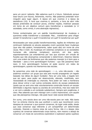 para um porvir radiante. Não sabemos qual é o futuro. Sobretudo porque
esse futuro (um futuro), felizmente, morreu. Não podemos pretender levar
ninguém para lugar algum. A época em que vivemos é a época da
desistência (10). A hora que vivemos é, portanto, a hora de abrir mão
dessas pretensões de conduzir povos, orientar nações, mobilizar pessoas
em torno de um objetivo comum para transformar a sociedade (e ‘a’
sociedade, como vimos, é uma abstração regressiva).

Fomos contaminados por um padrão transformacional de mudança e
queremos então transformar a sociedade. Mas... transformar para chegar
aonde? E transformar o quê? E transformar em quê? E transformar por quê?

Atravessados por essa pulsão transformacionista, legiões de militantes que
continuam habitando os séculos passados vivem querendo fazer mudanças
(que eles não podem, honestamente, saber quais são) em nome de uma
causa. Mas é inútil. As mudanças em sistemas complexos (e as sociedades
humanas     são    sistemas   complexos)   ocorrem,     em   boa     parte,
espontaneamente (se entendermos por isso que ocorrem em virtude de
fluições que não alcançamos compreender e determinar). Estamos lidando
com uma ordem de fenômenos que não podemos manejar (e é bom para a
liberdade – para a livre aprendizagem humana – que não possamos fazer
isso). A livre aprendizagem humana só pode ocorrer em redes de
aprendizagem, quando nos libertarmos das escolas.

Se quisermos uma rede de aprendizagem – i. e., uma não-escola – não
podemos constituir um grupo que saia pelo mundo propagando um legado
baseado nas idéias de algum fundador. Para ser uma rede, o legado tem
que ser open, para poder ser desenvolvido, alterado, modificado, sem
necessidade de ordenação ou chancela. Para poder ser rede a membrana
deve deixar entrar e sair outros conteúdos dentro do escopo estabelecido
(posto que se será uma rede voluntariamente construída haverá um escopo
delimitado e algumas regras ou acordos de convivência, mas isso nada tem
a ver com a adesão a um conteúdo substantivo). Sempre sem exigências, é
claro. Mas sabendo que sem interagir com o outro imprevisível, com aquele
que não planejamos interagir, não pode haver rede (social distribuída).

Em suma, uma escola deve ser uma não-escola para ser rede. Não basta
fluir na sintonia interna dos que acolhem o outro que reconhecem como
desejoso de conservar o que querem conservar, do lugar onde estão, desde
que esse conservar seja referente a um compartilhar um determinado
conteúdo. Dizendo a mesma coisa de outra forma, não é o desejo (dos
sujeitos) de conservar determinado corpo teórico, nem mesmo o desejo de
conservar um modo de convivência explicitável e explicável (pelos sujeitos)



                                   154
 