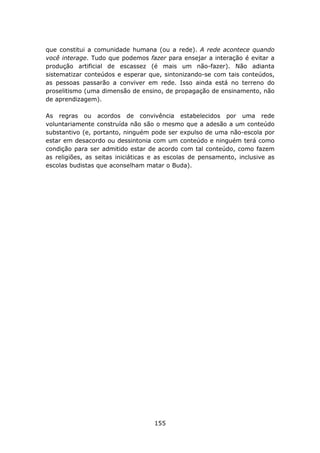 que constitui a comunidade humana (ou a rede). A rede acontece quando
você interage. Tudo que podemos fazer para ensejar a interação é evitar a
produção artificial de escassez (é mais um não-fazer). Não adianta
sistematizar conteúdos e esperar que, sintonizando-se com tais conteúdos,
as pessoas passarão a conviver em rede. Isso ainda está no terreno do
proselitismo (uma dimensão de ensino, de propagação de ensinamento, não
de aprendizagem).

As regras ou acordos de convivência estabelecidos por uma rede
voluntariamente construída não são o mesmo que a adesão a um conteúdo
substantivo (e, portanto, ninguém pode ser expulso de uma não-escola por
estar em desacordo ou dessintonia com um conteúdo e ninguém terá como
condição para ser admitido estar de acordo com tal conteúdo, como fazem
as religiões, as seitas iniciáticas e as escolas de pensamento, inclusive as
escolas budistas que aconselham matar o Buda).




                                    155
 