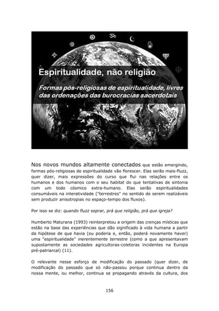 Nos novos mundos altamente conectados                   que estão emergindo,
formas pós-religiosas de espiritualidade vão florescer. Elas serão mais-fluzz,
quer dizer, mais expressões do curso que flui nas relações entre os
humanos e dos humanos com o seu habitat do que tentativas de sintonia
com um todo cósmico extra-humano. Elas serão espiritualidades
consumáveis na interatividade ("terrestres" no sentido de serem realizáveis
sem produzir anisotropias no espaço-tempo dos fluxos).

Por isso se diz: quando fluzz soprar, prá que religião, prá que igreja?

Humberto Maturana (1993) reinterpretou a origem das crenças místicas que
estão na base das experiências que dão significado à vida humana a partir
da hipótese de que havia (ou poderia e, então, poderá novamente haver)
uma "espiritualidade" inerentemente terrestre (como a que apresentavam
supostamente as sociedades agricultoras-coletoras incidentes na Europa
pré-patriarcal) (11).

O relevante nesse esforço de modificação do passado (quer dizer, de
modificação do passado que só não-passou porque continua dentro da
nossa mente, ou melhor, continua se propagando através da cultura, dos



                                     156
 
