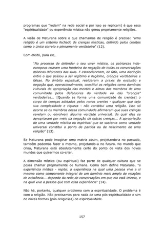 programas que "rodam" na rede social e por isso se replicam) é que essa
"espiritualidade" ou experiência mística não gerou propriamente religiões.

A visão de Maturana sobre o que chamamos de religião é precisa: "uma
religião é um sistema fechado de crenças místicas, definido pelos crentes
como o único correto e plenamente verdadeiro" (12).

Com efeito, para ele,

      "No processo de defender o seu viver místico, os patriarcas indo-
      europeus criaram uma fronteira de negação de todas as conversações
      místicas diferentes das suas. E estabeleceram, de fato, uma distinção
      entre o que passou a ser legítimo e ilegítimo, crenças verdadeiras e
      falsas. No âmbito espiritual, realizaram a praxis de exclusão e
      negação que, operacionalmente, constitui as religiões como domínios
      culturais de apropriação das mentes e almas dos membros de uma
      comunidade pelos defensores da verdade ou das "crenças"
      verdadeiras... [Quando se forma uma comunidade de crentes] o
      corpo de crenças adotadas pelos novos crentes - qualquer que seja
      sua complexidade e riqueza - não constitui uma religião. Isso só
      ocorre se os membros dessa comunidade afirmarem que suas crenças
      revelam ou envolvem alguma verdade universal, da qual eles se
      apropriaram por meio da negação de outras crenças... A apropriação
      de uma verdade mística ou espiritual que se sustenta como verdade
      universal constitui o ponto de partida ou de nascimento de uma
      religião" (13).

Se Maturana pode imaginar uma matriz assim, projetando-a no passado,
também podemos fazer o mesmo, projetando-a no futuro. No mundo que
criou, Maturana está absolutamente certo do ponto de vista dos novos
mundos que quisermos co-criar.

A dimensão mística (ou espiritual) faz parte de qualquer cultura que se
possa chamar propriamente de humana. Como bem define Maturana, "a
experiência mística - repito: a experiência na qual uma pessoa vive a si
mesma como componente integral de um domínio mais amplo de relações
de existência... depende da rede de conversações em que ela está imersa, e
na qual vive a pessoa que tem essa experiência" (14).

Não há, portanto, qualquer problema com a espiritualidade. O problema é
com a religião. Não precisamos para nada de uma pós-espiritualidade e sim
de novas formas (pós-religiosas) de espiritualidade.




                                   157
 
