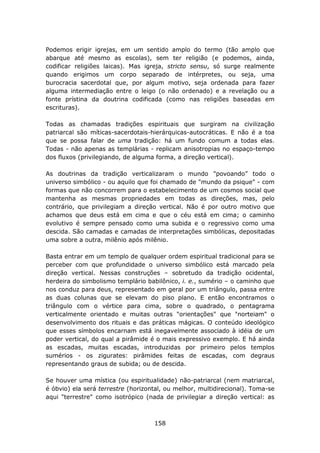 Podemos erigir igrejas, em um sentido amplo do termo (tão amplo que
abarque até mesmo as escolas), sem ter religião (e podemos, ainda,
codificar religiões laicas). Mas igreja, stricto sensu, só surge realmente
quando erigimos um corpo separado de intérpretes, ou seja, uma
burocracia sacerdotal que, por algum motivo, seja ordenada para fazer
alguma intermediação entre o leigo (o não ordenado) e a revelação ou a
fonte prístina da doutrina codificada (como nas religiões baseadas em
escrituras).

Todas as chamadas tradições espirituais que surgiram na civilização
patriarcal são míticas-sacerdotais-hierárquicas-autocráticas. E não é a toa
que se possa falar de uma tradição: há um fundo comum a todas elas.
Todas - não apenas as templárias - replicam anisotropias no espaço-tempo
dos fluxos (privilegiando, de alguma forma, a direção vertical).

As doutrinas da tradição verticalizaram o mundo "povoando” todo o
universo simbólico - ou aquilo que foi chamado de "mundo da psique" - com
formas que não concorrem para o estabelecimento de um cosmos social que
mantenha as mesmas propriedades em todas as direções, mas, pelo
contrário, que privilegiam a direção vertical. Não é por outro motivo que
achamos que deus está em cima e que o céu está em cima; o caminho
evolutivo é sempre pensado como uma subida e o regressivo como uma
descida. São camadas e camadas de interpretações simbólicas, depositadas
uma sobre a outra, milênio após milênio.

Basta entrar em um templo de qualquer ordem espiritual tradicional para se
perceber com que profundidade o universo simbólico está marcado pela
direção vertical. Nessas construções – sobretudo da tradição ocidental,
herdeira do simbolismo templário babilônico, i. e., sumério – o caminho que
nos conduz para deus, representado em geral por um triângulo, passa entre
as duas colunas que se elevam do piso plano. E então encontramos o
triângulo com o vértice para cima, sobre o quadrado, o pentagrama
verticalmente orientado e muitas outras "orientações" que "norteiam" o
desenvolvimento dos rituais e das práticas mágicas. O conteúdo ideológico
que esses símbolos encarnam está inegavelmente associado à idéia de um
poder vertical, do qual a pirâmide é o mais expressivo exemplo. E há ainda
as escadas, muitas escadas, introduzidas por primeiro pelos templos
sumérios - os zigurates: pirâmides feitas de escadas, com degraus
representando graus de subida; ou de descida.

Se houver uma mística (ou espiritualidade) não-patriarcal (nem matriarcal,
é óbvio) ela será terrestre (horizontal, ou melhor, multidirecional). Toma-se
aqui "terrestre" como isotrópico (nada de privilegiar a direção vertical: as



                                    158
 
