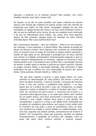 natureza, a essência ou os ditames divinos? Eles existem, sim, como
modelos mentais, quer dizer, sociais (16).

Os deuses, se já não se pode acreditar que sejam criadores do cosmos
natural, sem dúvida são criadores de cosmos sociais. Eles são matrizes de
programas que rodam na rede social. Congregam modelos do que será
constelado no espaço-tempo dos fluxos e do que virará fenômeno social e,
até, do que se codificará como norma, do que se congelará como instituição
e do que se materializará como cidade, rua, praça. Sim, Zeus Agoraios
estava de fato presente naquela praça do mercado da velha Atenas
chamada Ágora. Mas o que significa dizer isso?

Até a democracia nascente – laica por essência – tinha lá os seus deuses:
por exemplo, o Zeus Agoraios e a deusa Peitho. Mas quando os gregos do
século de Péricles invocam Zeus Agoraios eles conferem às conversações
entre os homens livres na praça do mercado (o espaço público nascente) o
caráter de algo digno de ser abençoado e protegido por um deus, abrindo
uma brecha na tradição centralizadora (hierarquizante) segundo a qual os
deuses tratavam desigualmente os humanos, ungindo os hierarcas e seus
representantes (reis e sacerdotes) para conferir-lhes a autorização (divina)
de exercer o poder sobre os demais e guiá-los por algum caminho. Quando
os gregos invocam Peitho, a persuação deificada, eles confrontam a idéia
autocrática de que a política era uma continuação da guerra por outros
meios. Como escreveu Hannah Arendt (c. 1950) (17):

      “No que dizia respeito à guerra, a polis grega trilhou um outro
      caminho na determinação da coisa política. Ela formou a polis em
      torno da ágora homérica, o local de reunião e conversa dos homens
      livres, e com isso centrou a verdadeira coisa política’ — ou seja,
      aquilo que só é próprio da polis e que, por conseguinte, os gregos
      negavam a todos os bárbaros e a todos os homens não-livres — em
      torno do conversar-um-com-o-outro, o conversar-com-o-outro e o
      conversar-sobre-alguma-coisa, e viu toda essa esfera como símbolo
      de um peitho divino, uma força convincente e persuasiva que, sem
      violência e sem coação, reinava entre iguais e tudo decidia. Em
      contrapartida, a guerra e a força a ela ligada foram eliminadas por
      completo da verdadeira coisa política, que surgia e [era] válida entre
      os membros de uma polis; a polis se comportava, como um todo,
      com violência em relação a outros Estados ou cidades-Estados, mas,
      com isso, segundo sua própria opinião, comportava-se de maneira ‘a
      política’. Por conseguinte, nesse agir guerreiro, também era abolida
      necessariamente a igualdade de princípio dos cidadãos, entre os
      quais não devia haver nenhum reinante e nenhum vassalo.



                                    161
 