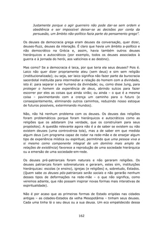 Justamente porque o agir guerreiro não pode dar-se sem ordem e
      obediência e ser impossível deixar-se as decisões por conta da
      persuasão, um âmbito não-político fazia parte do pensamento grego”.

Os deuses da democracia grega eram deuses da conversação, quer dizer,
deuses-fluzz, deuses da interação. É claro que havia um âmbito a-político e
não democrático na Grécia e, assim, havia também outros deuses
hierárquicos e autocráticos (por exemplo, todos os deuses associados à
guerra e à jornada do herói, aos vaticínios e ao destino).

Mas como? Se a democracia é laica, por que teria ela seus deuses? Pois é.
Laico não quer dizer propriamente ateu (sem deus) e sim sem religião
(institucionalizada); ou seja, ser laico significa não fazer parte da burocracia
sacerdotal instituída para intermediar a relação do homem com a divindade,
isto é: para separar o ser humano da divindade; ou, como disse Jung, para
proteger o homem da experiência de deus, abrindo sulcos para fazer
escorrer por eles as coisas que ainda virão; ou ainda – o que é a mesma
coisa – pavimentando com a crença um caminho para o futuro (e
conseqüentemente, eliminando outros caminhos, reduzindo nosso estoque
de futuros possíveis, exterminando mundos).

Não, não há nenhum problema com os deuses. Os deuses das religiões
foram problemáticos porque foram hierárquicos e autocráticos como as
religiões que os adotaram (na verdade, que os construíram para seus
propósitos). A questão relevante agora não é a de saber se existem ou não
existem deuses (uma controvérsia tola), mas a de saber em que medida
algum deus (um programa capaz de rodar na rede-mãe e de ensejar algum
tipo de experiência mística ou espiritual, permitindo que uma pessoa viva a
si mesmo como componente integral de um domínio mais amplo de
relações de existência) favorece a reprodução de uma sociedade hierárquica
ou a emersão de uma sociedade-em-rede.

Os deuses pré-patriarcais foram naturais e não geraram religiões. Os
deuses patriarcais foram sobrenaturais e geraram, estes sim, instituições
hierárquicas: escolas (e ensino), igrejas (e religiões) e, sobretudo, Estados.
(Quem sabe os deuses pós-patriarcais serão sociais e não gerarão nenhum
desses tipos de deformações na rede-mãe – o que não significa, como
veremos adiante, que não possam inspirar novas formas mais interativas de
espiritualidade).

Não é por acaso que as primeiras formas de Estado erigidas nas cidades
antigas – as cidades-Estados da velha Mesopotâmia – tinham seus deuses.
Cada uma tinha lá o seu deus ou a sua deusa. Um eco empalidecido dessa



                                      162
 