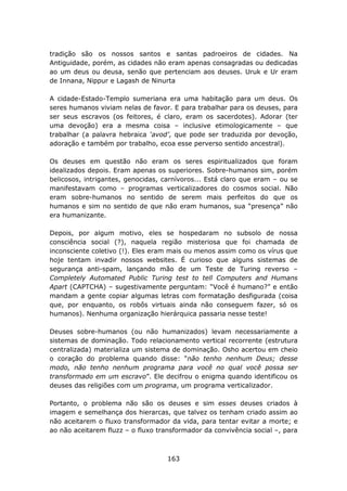 tradição são os nossos santos e santas padroeiros de cidades. Na
Antiguidade, porém, as cidades não eram apenas consagradas ou dedicadas
ao um deus ou deusa, senão que pertenciam aos deuses. Uruk e Ur eram
de Innana, Nippur e Lagash de Ninurta

A cidade-Estado-Templo sumeriana era uma habitação para um deus. Os
seres humanos viviam nelas de favor. E para trabalhar para os deuses, para
ser seus escravos (os feitores, é claro, eram os sacerdotes). Adorar (ter
uma devoção) era a mesma coisa – inclusive etimologicamente – que
trabalhar (a palavra hebraica ‘avod’, que pode ser traduzida por devoção,
adoração e também por trabalho, ecoa esse perverso sentido ancestral).

Os deuses em questão não eram os seres espiritualizados que foram
idealizados depois. Eram apenas os superiores. Sobre-humanos sim, porém
belicosos, intrigantes, genocidas, carnívoros... Está claro que eram – ou se
manifestavam como – programas verticalizadores do cosmos social. Não
eram sobre-humanos no sentido de serem mais perfeitos do que os
humanos e sim no sentido de que não eram humanos, sua “presença” não
era humanizante.

Depois, por algum motivo, eles se hospedaram no subsolo de nossa
consciência social (?), naquela região misteriosa que foi chamada de
inconsciente coletivo (!). Eles eram mais ou menos assim como os vírus que
hoje tentam invadir nossos websites. É curioso que alguns sistemas de
segurança anti-spam, lançando mão de um Teste de Turing reverso –
Completely Automated Public Turing test to tell Computers and Humans
Apart (CAPTCHA) – sugestivamente perguntam: “Você é humano?” e então
mandam a gente copiar algumas letras com formatação desfigurada (coisa
que, por enquanto, os robôs virtuais ainda não conseguem fazer, só os
humanos). Nenhuma organização hierárquica passaria nesse teste!

Deuses sobre-humanos (ou não humanizados) levam necessariamente a
sistemas de dominação. Todo relacionamento vertical recorrente (estrutura
centralizada) materializa um sistema de dominação. Osho acertou em cheio
o coração do problema quando disse: “não tenho nenhum Deus; desse
modo, não tenho nenhum programa para você no qual você possa ser
transformado em um escravo”. Ele decifrou o enigma quando identificou os
deuses das religiões com um programa, um programa verticalizador.

Portanto, o problema não são os deuses e sim esses deuses criados à
imagem e semelhança dos hierarcas, que talvez os tenham criado assim ao
não aceitarem o fluxo transformador da vida, para tentar evitar a morte; e
ao não aceitarem fluzz – o fluxo transformador da convivência social –, para



                                    163
 