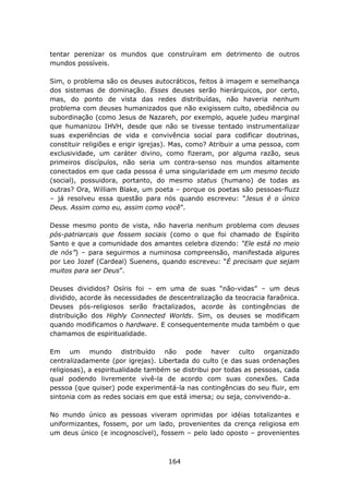 tentar perenizar os mundos que construíram em detrimento de outros
mundos possíveis.

Sim, o problema são os deuses autocráticos, feitos à imagem e semelhança
dos sistemas de dominação. Esses deuses serão hierárquicos, por certo,
mas, do ponto de vista das redes distribuídas, não haveria nenhum
problema com deuses humanizados que não exigissem culto, obediência ou
subordinação (como Jesus de Nazareh, por exemplo, aquele judeu marginal
que humanizou IHVH, desde que não se tivesse tentado instrumentalizar
suas experiências de vida e convivência social para codificar doutrinas,
constituir religiões e erigir igrejas). Mas, como? Atribuir a uma pessoa, com
exclusividade, um caráter divino, como fizeram, por alguma razão, seus
primeiros discípulos, não seria um contra-senso nos mundos altamente
conectados em que cada pessoa é uma singularidade em um mesmo tecido
(social), possuidora, portanto, do mesmo status (humano) de todas as
outras? Ora, William Blake, um poeta – porque os poetas são pessoas-fluzz
– já resolveu essa questão para nós quando escreveu: “Jesus é o único
Deus. Assim como eu, assim como você”.

Desse mesmo ponto de vista, não haveria nenhum problema com deuses
pós-patriarcais que fossem sociais (como o que foi chamado de Espírito
Santo e que a comunidade dos amantes celebra dizendo: “Ele está no meio
de nós”) – para seguirmos a numinosa compreensão, manifestada algures
por Leo Jozef (Cardeal) Suenens, quando escreveu: “É precisam que sejam
muitos para ser Deus”.

Deuses divididos? Osíris foi – em uma de suas “não-vidas” – um deus
dividido, acorde às necessidades de descentralização da teocracia faraônica.
Deuses pós-religiosos serão fractalizados, acorde às contingências de
distribuição dos Highly Connected Worlds. Sim, os deuses se modificam
quando modificamos o hardware. E consequentemente muda também o que
chamamos de espiritualidade.

Em um mundo distribuído não pode haver culto organizado
centralizadamente (por igrejas). Libertada do culto (e das suas ordenações
religiosas), a espiritualidade também se distribui por todas as pessoas, cada
qual podendo livremente vivê-la de acordo com suas conexões. Cada
pessoa (que quiser) pode experimentá-la nas contingências do seu fluir, em
sintonia com as redes sociais em que está imersa; ou seja, convivendo-a.

No mundo único as pessoas viveram oprimidas por idéias totalizantes e
uniformizantes, fossem, por um lado, provenientes da crença religiosa em
um deus único (e incognoscível), fossem – pelo lado oposto – provenientes



                                    164
 
