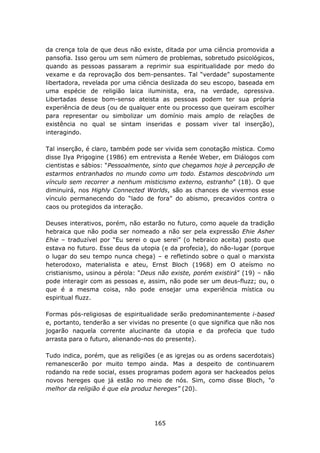 da crença tola de que deus não existe, ditada por uma ciência promovida a
pansofia. Isso gerou um sem número de problemas, sobretudo psicológicos,
quando as pessoas passaram a reprimir sua espiritualidade por medo do
vexame e da reprovação dos bem-pensantes. Tal “verdade” supostamente
libertadora, revelada por uma ciência deslizada do seu escopo, baseada em
uma espécie de religião laica iluminista, era, na verdade, opressiva.
Libertadas desse bom-senso ateista as pessoas podem ter sua própria
experiência de deus (ou de qualquer ente ou processo que queiram escolher
para representar ou simbolizar um domínio mais amplo de relações de
existência no qual se sintam inseridas e possam viver tal inserção),
interagindo.

Tal inserção, é claro, também pode ser vivida sem conotação mística. Como
disse Ilya Prigogine (1986) em entrevista a Renée Weber, em Diálogos com
cientistas e sábios: “Pessoalmente, sinto que chegamos hoje à percepção de
estarmos entranhados no mundo como um todo. Estamos descobrindo um
vínculo sem recorrer a nenhum misticismo externo, estranho” (18). O que
diminuirá, nos Highly Connected Worlds, são as chances de vivermos esse
vínculo permanecendo do “lado de fora” do abismo, precavidos contra o
caos ou protegidos da interação.

Deuses interativos, porém, não estarão no futuro, como aquele da tradição
hebraica que não podia ser nomeado a não ser pela expressão Ehie Asher
Ehie – traduzível por “Eu serei o que serei” (o hebraico aceita) posto que
estava no futuro. Esse deus da utopia (e da profecia), do não-lugar (porque
o lugar do seu tempo nunca chega) – e refletindo sobre o qual o marxista
heterodoxo, materialista e ateu, Ernst Bloch (1968) em O ateísmo no
cristianismo, usinou a pérola: “Deus não existe, porém existirá” (19) – não
pode interagir com as pessoas e, assim, não pode ser um deus-fluzz; ou, o
que é a mesma coisa, não pode ensejar uma experiência mística ou
espiritual fluzz.

Formas pós-religiosas de espiritualidade serão predominantemente i-based
e, portanto, tenderão a ser vividas no presente (o que significa que não nos
jogarão naquela corrente alucinante da utopia e da profecia que tudo
arrasta para o futuro, alienando-nos do presente).

Tudo indica, porém, que as religiões (e as igrejas ou as ordens sacerdotais)
remanescerão por muito tempo ainda. Mas a despeito de continuarem
rodando na rede social, esses programas podem agora ser hackeados pelos
novos hereges que já estão no meio de nós. Sim, como disse Bloch, “o
melhor da religião é que ela produz hereges” (20).




                                    165
 