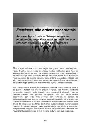 Mas o que colocaremos no lugar            das igrejas (e das religiões)? Ora,
nada. O velho mundo único já colocou muitas instituições para fazer as
vezes de igrejas: as escolas (e o ensino), os partidos (e as corporações), o
Estado-nação (e seus aparatos). Mutatis mutandis, todas essas funcionam
mais ou menos da mesma maneira, como ordens sacerdotais. E todas elas
vão continuar existindo, com uma estrutura e uma dinâmica parecidas com
as que têm hoje, para quem não entrar nos Highly Connected Worlds.

Mas quem assumir a condição de nômade, viajante dos interworlds, pode –
se quiser – fundar sua própria igreja-não-igreja. Nos mundos altamente
conectados ninguém pode impedir, nem conseguirá dissuadir, que as
pessoas fundem suas próprias não-igrejas. Elas não serão ordens
sacerdotais, por certo, mas poderão ser ecclesias, no sentido de
aglomerados dos que querem conviver sua espiritualidade, ou seja, dos que
querem compartilhar as formas semelhantes como vivem um domínio mais
amplo de relações de existência celebrando suas afinidades e amorosidades
mutuas. O número dessas novas igrejas-não-igrejas tende a aumentar.
Simplesmente porque – nos mundos em que se constituírem – também não
haverá tantas restrições de ordem moral e cultural para sua existência.




                                    166
 