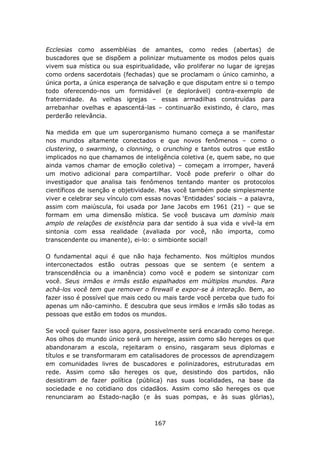 Ecclesias como assembléias de amantes, como redes (abertas) de
buscadores que se dispõem a polinizar mutuamente os modos pelos quais
vivem sua mística ou sua espiritualidade, vão proliferar no lugar de igrejas
como ordens sacerdotais (fechadas) que se proclamam o único caminho, a
única porta, a única esperança de salvação e que disputam entre si o tempo
todo oferecendo-nos um formidável (e deplorável) contra-exemplo de
fraternidade. As velhas igrejas – essas armadilhas construídas para
arrebanhar ovelhas e apascentá-las – continuarão existindo, é claro, mas
perderão relevância.

Na medida em que um superorganismo humano começa a se manifestar
nos mundos altamente conectados e que novos fenômenos – como o
clustering, o swarming, o clonning, o crunching e tantos outros que estão
implicados no que chamamos de inteligência coletiva (e, quem sabe, no que
ainda vamos chamar de emoção coletiva) – começam a irromper, haverá
um motivo adicional para compartilhar. Você pode preferir o olhar do
investigador que analisa tais fenômenos tentando manter os protocolos
científicos de isenção e objetividade. Mas você também pode simplesmente
viver e celebrar seu vínculo com essas novas ‘Entidades’ sociais – a palavra,
assim com maiúscula, foi usada por Jane Jacobs em 1961 (21) – que se
formam em uma dimensão mística. Se você buscava um domínio mais
amplo de relações de existência para dar sentido à sua vida e vivê-la em
sintonia com essa realidade (avaliada por você, não importa, como
transcendente ou imanente), ei-lo: o simbionte social!

O fundamental aqui é que não haja fechamento. Nos múltiplos mundos
interconectados estão outras pessoas que se sentem (e sentem a
transcendência ou a imanência) como você e podem se sintonizar com
você. Seus irmãos e irmãs estão espalhados em múltiplos mundos. Para
achá-los você tem que remover o firewall e expor-se à interação. Bem, ao
fazer isso é possível que mais cedo ou mais tarde você perceba que tudo foi
apenas um não-caminho. E descubra que seus irmãos e irmãs são todas as
pessoas que estão em todos os mundos.

Se você quiser fazer isso agora, possivelmente será encarado como herege.
Aos olhos do mundo único será um herege, assim como são hereges os que
abandonaram a escola, rejeitaram o ensino, rasgaram seus diplomas e
títulos e se transformaram em catalisadores de processos de aprendizagem
em comunidades livres de buscadores e polinizadores, estruturadas em
rede. Assim como são hereges os que, desistindo dos partidos, não
desistiram de fazer política (pública) nas suas localidades, na base da
sociedade e no cotidiano dos cidadãos. Assim como são hereges os que
renunciaram ao Estado-nação (e às suas pompas, e às suas glórias),



                                    167
 