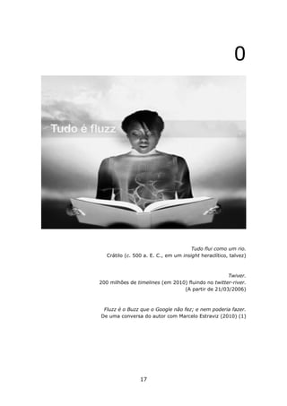 0




                                       Tudo flui como um rio.
   Crátilo (c. 500 a. E. C., em um insight heraclítico, talvez)



                                                    Twiver.
200 milhões de timelines (em 2010) fluindo no twitter-river.
                                 (A partir de 21/03/2006)



 Fluzz é o Buzz que o Google não fez; e nem poderia fazer.
De uma conversa do autor com Marcelo Estraviz (2010) (1)




                 17
 