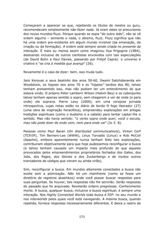 Começaram a aparecer os que, rejeitando os títulos de mestre ou guru,
recomendavam simplesmente não-fazer nada. Já eram estes os precursores
dos novos mundos-fluzz. Porque quando se espia “do outro lado”, não se vê
ordem alguma – somente o nada, o abismo, fluzz. Fluzz significa que não
há uma ordem pre-existente em algum mundo invisível (da emanação, da
criação ou da formação). A ordem está sempre sendo criada no presente da
interação. É mais ou menos assim como imaginou Ilya Prigogine (1984),
destoando inclusive de outros cientistas envolvidos com tais especulações
(de David Bohn a Paul Davies, passando por Fritjof Capra): o universo é
criativo e “se cria à medida que avança” (26).

Novamente é o caso de dizer: bem, isso muda tudo.

Jack Kerouac e seus beatniks dos anos 50-60, Swami Satchidananda em
Woodstock, os hippies dos anos 70 e os “hippies” tardios dos 80, talvez
tenham pressentido isso, mas não podiam ter um entendimento do que
estava vindo. O próprio Peter Lamborn Wilson (Hakim Bey) e os cyberpunks
talvez tenham apenas sentido o sopro, sem chegarem a ver de onde (e para
onde) ele soprava. Pierre Levy (2000), em uma corajosa jornada
introspectiva, cujas notas estão no diário de bordo O fogo liberador (27)
(uma obra de inspiração heraclítica), empreendeu explorações em antigas
tradições espirituais (como o budismo e a cabala) para tentar captar-lhe o
sentido. Mas não havia sentido: “o vento sopra onde quer; você o escuta,
mas não pode dizer de onde vem, nem para onde vai” (Jo 3: 8).

Pessoas como Paul Baran (On distributed communications), Vinton Cerf
(TCP/IP), Tim Berners-Lee (WWW), Linus Torvalds (Linux) e Rob McColl
(Apache), embora aparentemente nunca tenham feito tais explorações,
contribuiram objetivamente para que hoje pudessemos reconfigurar a busca
(e talvez tenham causado um impacto mais profundo do que aqueles
provocados pelos empreendimentos proprietários fechados dos Gates, dos
Jobs, dos Pages, dos Stones e dos Zuckerbergs e de muitos outros
trancadores de códigos que vieram ou ainda virão).

Sim, reconfigurar a busca. Em mundos altamente conectados a busca não
existe sem a polinização. Não há um mainframe (como se fosse um
diretório de registros akashikos) onde você possar buscar respostas para
suas perguntas. Se houver, tais respostas não lhe servirão. Serão respostas
do passado que foi arquivado. Revelarão ordens pregressas. Conhecimento
morto. A busca, qualquer busca, inclusive a busca espiritual, é sempre uma
interação. Nos Highly Connected Worlds toda busca é P2P: no seu mundo e
nos interworlds pelos quais você está navegando. A mesma busca, quando
repetida, fornece respostas necessariamente diferentes. E deixa o rastro da



                                   171
 