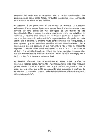 pergunta. De sorte que as respostas são, no limite, combinações das
perguntas que estão sendo feitas. Perguntas interagindo e se polinizando
mutuamente para criar ordens inéditas.

O buscador é um polinizador. É um criador de mundos. O buscador-
polinizador é uma pessoa-fluzz. Uma pessoa-fluzz é mais ou menos o que
deveria ser uma pessoa-zen nas condições de um mundo de alta
interatividade. Mas enquanto víamos a pessoa-zen como um indivíduo-no-
caminho (conquanto ela não fosse isso realmente, posto que a descoberta-
zen é a descoberta do ‘não-caminho’), a pessoa-fluzz não pode ser vista
assim: ela é enxame. O enxame muda continuamente sua configuração, o
que significa que os caminhos também mudam continuamente com a
interação: o que era caminho em um momento já não é mais no momento
seguinte. A pessoa, como disse Protágoras (c. 430 a. E. C.) – ou a ele se
atribui – “é a medida de todas as coisas, das coisas que são, enquanto são,
das coisas que não são, enquanto não são”. Assim seja (ou não-seja). Let it
be (ou not to be – o que é a mesma coisa).

Os hereges nômades que já experimentam esses novos padrões de
interação viajando pelos interworlds e “audaciosamente indo onde ninguém
jamais esteve” começam a gritar para os que teimam em juntar e colar os
cacos de céu velho que estão despregando para prorrogar a vigência do
mundo único: “– Parem com isso! Não existem mestres. Não existem guias.
Não existe caminho”.




                                   172
 