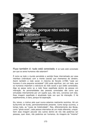 Fluzz também é: tudo está conectado.            E se tudo está conectado
por que os seres humanos não estariam?

É como se todo o mundo percebido e sentido fosse internalizado por essa
interface (individual) com a mente (social) que chamamos de cérebro.
Assim também a rede social. A máxima de Novalis (1798) “cada ser
humano é uma pequena sociedade” (28) pode significar, por um lado, que
os humanos importam a estrutura da rede social a que estão conectados.
Algo se passa como se a rede fosse espelhada dentro da pessoa em
interação. As personalidades das pessoas conectadas são como que
simuladas internamente por um sujeito que, não raro, conversa com elas.
Essa imagem espelhada é atualizada toda vez que há interação. E há
espelhamento, é claro, porque há separação.

Eis, talvez, o motivo pelo qual nunca estamos realmente sozinhos. Há um
burburinho de fundo, permanentemente presente. Como borgs ouvimos, o
tempo todo, as “vozes da Coletividade”. Mas, diferentemente dos Borgs,
como “ghola social”, cada pessoa internaliza de um modo diferente, unique.
Sem essa imagem peculiar dos outros dentro de nós não podemos ser
pessoas, quer dizer, não podemos ser humanos. As imagens da “mesma”



                                   173
 