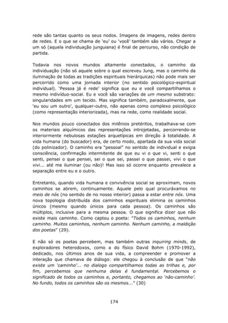 rede são tantas quanto os seus nodos. Imagens de imagens, redes dentro
de redes. E o que se chama de ‘eu’ ou ‘você’ também são vários. Chegar a
um só (aquela individuação junguiana) é final de percurso, não condição de
partida.

Todavia nos novos mundos altamente conectados, o caminho da
individuação (não só aquele sobre o qual escreveu Jung, mas o caminho da
iluminação de todas as tradições espirituais hierárquicas) não pode mais ser
percorrido como uma jornada interior (no sentido psicológico-espiritual
individual). ‘Pessoa já é rede’ significa que eu e você compartilhamos o
mesmo indivíduo-social. Eu e você são variações de um mesmo substrato:
singularidades em um tecido. Mas significa também, paradoxalmente, que
‘eu sou um outro’, qualquer-outro, não apenas como complexo psicológico
(como representação interiorizada), mas na rede, como realidade social.

Nos mundos pouco conectados dos milênios pretéritos, trabalhava-se com
os materiais alquímicos das representações introjetadas, percorrendo-se
interiormente nebulosas estações arquetípicas em direção à totalidade. A
vida humana (do buscador) era, de certo modo, apartada da sua vida social
(do polinizador). O caminho era “pessoal” no sentido de individual e exigia
consciência, confirmação intermitente de que eu vi o que vi, senti o que
senti, pensei o que pensei, sei o que sei, passei o que passei, vivi o que
vivi... até me iluminar (ou não)! Mas isso só ocorre enquanto prevalece a
separação entre eu e o outro.

Entretanto, quando vida humana e convivência social se aproximam, novos
caminhos se abrem, continuamente. Aquele pelo qual procurávamos no
meio de nós (no sentido de no nosso interior) passa a estar entre nós. Uma
nova topologia distribuída dos caminhos espirituais elimina os caminhos
únicos (mesmo quando únicos para cada pessoa). Os caminhos são
múltiplos, inclusive para a mesma pessoa. O que significa dizer que não
existe mais caminho. Como captou o poeta: "Todos os caminhos, nenhum
caminho. Muitos caminhos, nenhum caminho. Nenhum caminho, a maldição
dos poetas" (29).

E não só os poetas percebem, mas também outras inquiring minds, de
exploradores heterodoxos, como a do físico David Bohm (1970-1992),
dedicado, nos últimos anos de sua vida, a compreender e promover a
interação que chamava de diálogo: ele chegou à conclusão de que “não
existe um ‘caminho’... no dialogo compartilhamos todas as trilhas e, por
fim, percebemos que nenhuma delas é fundamental. Percebemos o
significado de todos os caminhos e, portanto, chegamos ao ‘não-caminho’.
No fundo, todos os caminhos são os mesmos...” (30)



                                    174
 