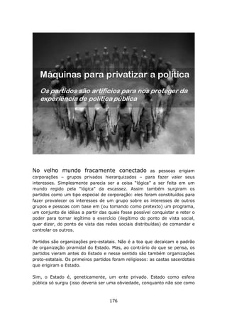 No velho mundo fracamente conectado                     as pessoas erigiam
corporações – grupos privados hierarquizados – para fazer valer seus
interesses. Simplesmente parecia ser a coisa “lógica” a ser feita em um
mundo regido pela “lógica” da escassez. Assim também surgiram os
partidos como um tipo especial de corporação: eles foram constituídos para
fazer prevalecer os interesses de um grupo sobre os interesses de outros
grupos e pessoas com base em (ou tomando como pretexto) um programa,
um conjunto de idéias a partir das quais fosse possível conquistar e reter o
poder para tornar legítimo o exercício (ilegítimo do ponto de vista social,
quer dizer, do ponto de vista das redes sociais distribuídas) de comandar e
controlar os outros.

Partidos são organizações pro-estatais. Não é a toa que decalcam o padrão
de organização piramidal do Estado. Mas, ao contrário do que se pensa, os
partidos vieram antes do Estado e nesse sentido são também organizações
proto-estatais. Os primeiros partidos foram religiosos: as castas sacerdotais
que erigiram o Estado.

Sim, o Estado é, geneticamente, um ente privado. Estado como esfera
pública só surgiu (isso deveria ser uma obviedade, conquanto não soe como



                                    176
 