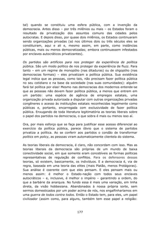 tal) quando se constituiu uma esfera pública, com a invenção da
democracia. Antes disso – por três milênios ou mais – os Estados foram o
resultado da privatização dos assuntos comuns das cidades pelos
autocratas. E depois disso, por quase dois milênios, os Estados continuaram
sendo organizações privadas (só nos últimos dois ou três séculos eles se
constituiram, aqui e ali e, mesmo assim, em parte, como instâncias
públicas, mais ou menos democratizadas; embora continuassem infestados
por enclaves autocráticos privatizantes).

Os partidos são artifícios para nos proteger da experiência de política
pública. São um modo político de nos proteger da experiência de fluzz. Para
tanto – em um regime de monopólio (nas ditaduras) ou de oligopólio (nas
democracias formais) – eles privatizam a política pública. Sua existência
legal indica que as pessoas, como tais, não precisam fazer política pública
no seu cotidiano e na base da sociedade (nas suas comunidades): alguém
fará tal política por elas! Mesmo nas democracias dos modernos entende-se
que as pessoas não devem fazer política pública, a menos que entrem em
um partido: uma espécie de agência de empregos estatais, uma
organização privada autorizada a disputar com outras organizações privadas
congêneres o acesso às instituições estatais reconhecidas legalmente como
públicas e, portanto, encarregada com exclusividade de fazer política
pública. Enxugando de toda literatura legitimatória as teorias liberais sobre
o papel dos partidos na democracia, o que sobra é mais ou menos isso aí.

Ora, por mais esforço que se faça para justificar esse acesso diferencial ao
exercício da política pública, parece óbvio que o sistema de partidos
privatiza a política. Ao se conferir aos partidos o condão de transformar
politics em policy, as pessoas viram automaticamente clientela do sistema.

As teorias liberais da democracia, é claro, não concordam com isso. Mas as
teorias liberais da democracia são próprias de um mundo de baixa
conectividade social, em que somente eram concebíveis as formas políticas
representativas de regulação de conflitos. Para os defensores dessas
teorias, só existem, basicamente, os indivíduos. E a democracia é, via de
regra, baseada em uma teoria das elites (mais Platão, menos Protágoras).
Sua análise é coerente com que eles pensam. E eles pensam mais ou
menos assim: é melhor o Estado-nação com todos seus enclaves
autocráticos – e, inclusive, é melhor o império – garantindo a ordem, do
que a barbárie da anarquia. No fundo essa é mais uma variação, em linha
direta, da visão hobbesiana. Abandonados à nossa própria sorte, sem
sermos domesticados por um poder acima de nós, nos engalfinharíamos em
uma guerra de todos contra todos. Então o Estado tem, para eles, um papel
civilizador (assim como, para alguns, também tem esse papel a religião:



                                    177
 