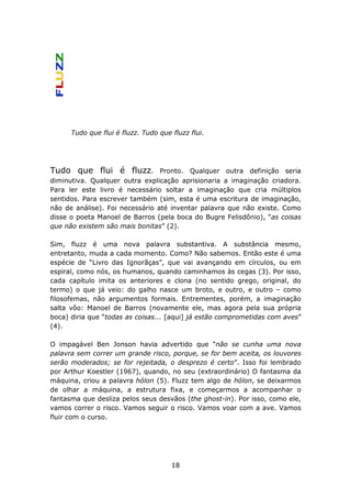 Tudo que flui é fluzz. Tudo que fluzz flui.




Tudo que flui é fluzz.           Pronto. Qualquer outra definição seria
diminutiva. Qualquer outra explicação aprisionaria a imaginação criadora.
Para ler este livro é necessário soltar a imaginação que cria múltiplos
sentidos. Para escrever também (sim, esta é uma escritura de imaginação,
não de análise). Foi necessário até inventar palavra que não existe. Como
disse o poeta Manoel de Barros (pela boca do Bugre Felisdônio), “as coisas
que não existem são mais bonitas” (2).

Sim, fluzz é uma nova palavra substantiva. A substância mesmo,
entretanto, muda a cada momento. Como? Não sabemos. Então este é uma
espécie de “Livro das Ignorãças”, que vai avançando em círculos, ou em
espiral, como nós, os humanos, quando caminhamos às cegas (3). Por isso,
cada capítulo imita os anteriores e clona (no sentido grego, original, do
termo) o que já veio: do galho nasce um broto, e outro, e outro – como
filosofemas, não argumentos formais. Entrementes, porém, a imaginação
salta vôo: Manoel de Barros (novamente ele, mas agora pela sua própria
boca) diria que “todas as coisas... [aqui] já estão comprometidas com aves”
(4).

O impagável Ben Jonson havia advertido que “não se cunha uma nova
palavra sem correr um grande risco, porque, se for bem aceita, os louvores
serão moderados; se for rejeitada, o desprezo é certo”. Isso foi lembrado
por Arthur Koestler (1967), quando, no seu (extraordinário) O fantasma da
máquina, criou a palavra hólon (5). Fluzz tem algo de hólon, se deixarmos
de olhar a máquina, a estrutura fixa, e começarmos a acompanhar o
fantasma que desliza pelos seus desvãos (the ghost-in). Por isso, como ele,
vamos correr o risco. Vamos seguir o risco. Vamos voar com a ave. Vamos
fluir com o curso.




                                      18
 