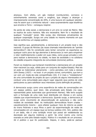 alcançou. Com efeito, um gás instável (comburente), corrosivo e
extremamente venenoso como o oxigênio, que chegou a alcançar a
impressionante concentração de 20%, é uma loucura em qualquer planeta:
mas foi assim que o simbionte natural – essa surpreendente capa biosférica
que envolve a Terra – conseguiu respirar.

Do ponto de vista social, a democracia é um erro no script da Matrix. Não
se explica de outra maneira. Não era necessária. Nem foi o resultado de
qualquer “evolução” social. Não surgiu dos interesses privatizantes de
qualquer corporação. Surgiu em uma cidade no mesmo momento em que
nela se conformou um espaço público.

Isso significa que, geneticamente, a democracia é um projeto local e não
nacional. O grupo de Péricles (às vezes chamado indevidamente de “partido
democrático”) não foi constituído para tentar converter os espartanos ou
qualquer outro povo da liga ateniense à democracia (e nem para empalmar
e reter indefinidamente o poder em suas mãos, como grupo privado) e sim
para realizar a democracia na cidade, na base da sociedade e no cotidiano
do cidadão enquanto integrante da comunidade (koinonia) política.

Foram os modernos que tentaram transformar a democracia em um projeto
inter-nacional (ou seja, válido para um conjunto de nações-Estado). Mas ela
só pode se materializar plenamente – como percebeu com toda a clareza
John Dewey (1927) – no local: é um projeto vicinal, comunitário, que tem a
ver com um modo-de-vida compartilhado (32). E é mais o “metabolismo”
de uma comunidade de projeto do que o projeto de alguns interessados em
conduzir uma comunidade para algum lugar segundo seus pontos de vista
particulares ou para satisfazer seus interesses (outra definição de partido).

A democracia surgiu como uma experiência de redes de conversações em
um espaço público, quer dizer, não privatizado pelo Estado (no caso,
representado pelos autocratas que governaram Atenas). Não teria surgido
sem a formação de uma rede local distribuída em Atenas e em outras
cidades que experimentaram a democracia. Quando surge, a democracia já
surge como movimento de desconstituição de autocracia e não como
modelo de sociedade ideal. As instituições democráticas foram criadas –
casuísticamente mesmo – para afastar qualquer risco de retorno ao poder
do tirano Psístrato e seus filhos a partir da experimentação de redes de
conversações em um espaço (que se tornou) público (33). Sim, público não
é um dado, não é uma condição inicial que possa ser estabelecida ou
decretada por alguma instância a partir ‘de cima’ (como uma norma
exarada ex ante pelo Estado-nação). Público é o resultado de um processo.
Só é público o que foi publicizado. Depois, é claro, pode-se pactuar



                                    181
 