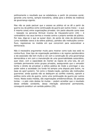 politicamente o resultado que se estabeleceu a partir do processo social,
gerando uma norma, sempre transitória, válida para o âmbito da instância
de governança vigente.

Mas não se pode pactuar que o acesso ao público só se dê a partir da
guerra (ou da política como continuação da guerra por outros meios – o que
é mesma coisa) entre organizações privadas. Um pacto absurdo como esse
– baseado na perversa fórmule inversa de Clausewitz-Lenin (34) – é
contraditório nos seus termos e investe contra o próprio sentido de público.
Por isso, diga-se o que se quiser dizer, do ponto de vista da democracia
(uma realidade coeva à da esfera pública), partidos são instituições contra-
fluzz, regressivas na medida em que concorrem para autocratizar a
democracia.

Não é necessário argumentar muito para mostrar como tudo isso está no
contra-fluzz. Esse tipo de organização partidária e de regime partidocrático
a ela associado não tem muito a ver com a construção de uma governança
democrática e sim com a manutenção de uma governabilidade autocrática,
quer dizer, com a capacidade de manter as regras de uma luta, de um
combate permanente entre grupos privados, assegurando que o vencedor
tenha o direito de privatizar a esfera pública de modo a prorrogar o seu
poder sobre a sociedade (no fundo há sempre uma disputa pelo butim, na
base do spoil system). Tal como o Estado-nação, partidos são instituições
guerreiras: ainda quando não se dediquem ao conflito violento, operam a
política como arte da guerra, como uma continuação da guerra por outros
meios. Nesta exata medida, são organizações antidemocráticas. Só pessoas
tontas – e pelo visto destas há muitas – podem acreditar que o resultado
desse embate constante, dessa interação adversarial permanente,
conseguirá constituir um sentido público (35).




                                    182
 