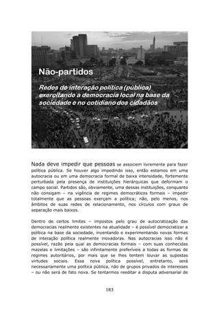 Nada deve impedir que pessoas            se associem livremente para fazer
política pública. Se houver algo impedindo isso, então estamos em uma
autocracia ou em uma democracia formal de baixa intensidade, fortemente
perturbada pela presença de instituições hierárquicas que deformam o
campo social. Partidos são, obviamente, uma dessas instituições, conquanto
não consigam – na vigência de regimes democráticos formais – impedir
totalmente que as pessoas exerçam a política; não, pelo menos, nos
âmbitos de suas redes de relacionamento, nos círculos com graus de
separação mais baixos.

Dentro de certos limites – impostos pelo grau de autocratização das
democracias realmente existentes na atualidade – é possível democratizar a
política na base da sociedade, inventando e experimentando novas formas
de interação política realmente inovadoras. Nas autocracias isso não é
possível, razão pela qual as democracias formais – com suas conhecidas
mazelas e limitações – são infinitamente preferíveis a todas as formas de
regimes autoritários, por mais que se lhes tentem louvar as supostas
virtudes sociais. Essa nova política possível, entretanto, será
necessariamente uma política pública, não de grupos privados de interesses
– ou não será de fato nova. Se tentarmos reeditar a disputa adversarial de



                                   183
 