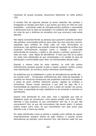interesses de grupos privados, decairemos fatalmente na velha política
(36).

O simples fato de algumas pessoas já terem desistido dos partidos e
arregaçado as mangas para fazer o que acham que deve ser feito em suas
localidades – articulando redes de interação política (pública) e exercitando
a democracia local na base da sociedade e no cotidiano dos cidadãos – já é
um sinal de que a dinâmica da sociosfera (em que convivem) está sendo
alterada.

Nos Highly Connected Worlds as pessoas (que quiserem) poderão constituir
não-partidos, comunidades políticas para tratar dos seus assuntos comuns,
regulando seus conflitos de modo cada vez mais democrático ou
pluriarquico. Isso significa que evitarão modos de regulação de conflitos que
produzam artificialmente escassez (como a votação, a construção
administrada de consenso, o rodízio e, até mesmo, o sorteio), guiando-se –
cada vez mais – pela “lógica da abundância”. É claro que isso só se aplica
em redes mais distribuídas do que centralizadas e na medida do grau de
distribuição e conectividade (quer dizer, de interatividade) dessas redes.

Dizendo a mesma coisa de outra maneira: se você não produz
artificialmente escassez quando se põe a regular qualquer conflito, produz
rede (distribuída); do contrário, produz hierarquia (centralização).

Os problemas que se estabelecem a partir de divergências de opinião são –
em grande parte – introduzidos artificialmente pelo modo-de-regulação. E
somente em estruturas hierárquicas tais problemas costumam se agigantar
a ponto de gerar conflitos realmente graves, capazes de ameaçar a
convivência. Porque nessas estruturas o que está em jogo não é a
funcionalidade do organismo coletivo e sim o poder de mandar nos outros,
quer dizer, a capacidade de exigir obediência ou de comandar e controlar os
semelhantes.

Quanto mais distribuída for uma rede, mais a regulação que nela se
estabelece pode ser pluriarquica. Uma pessoa propõe uma coisa. Ótimo.
Aderirão a essa proposta os que concordarem com ela. E os que não
concordarem? Ora, os que não concordarem não devem aderir. E sempre
podem propor outra coisa. Os que concordarem com essa outra coisa
aderirão a ela. E assim por diante.

Em redes distribuídas nunca se admite a votação como método de regular
majoritariamente qualquer dilema da ação coletiva. E quando houver
discordâncias de opiniões, como faremos? Ora, não faremos nada! Por que



                                    184
 