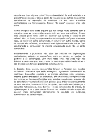 deveríamos fazer alguma coisa? Viva a diversidade! Se você estabelece a
prevalência de qualquer coisa a partir da votação (ou de outros mecanismos
semelhantes de regulação de conflitos), cai em uma armadilha
centralizadora ou hierarquizante. Produz “de graça” escassez onde não
havia.

Vamos imaginar que exista alguém que não esteja muito contente com a
maneira como as coisas estão acontecendo em uma comunidade. O que
essa pessoa pode fazer, além de externar sua opinião e colocá-la em
debate? Ora, no limite, essa pessoa descontente pode configurar uma nova
rede, se inserir em outra comunidade, ir conviver em outro mundo. Como
os mundos são múltiplos, ela não está mais aprisionada e não precisa ficar
constrangida a permanecer no mesmo emaranhado onde não se sente
confortável.

Evidentemente a pluriarquia não pode ser adotada em organizações
centralizadas, erigidas no contra-fluzz, como as escolas, as igrejas, os
partidos e as corporações. Com mais razão ainda não pode vigir nos
Estados e seus aparatos, que – mais do que organizações hierárquicas –
são troncos geradores de programas centralizadores.

A despeito disso, porém, não-partidos tendem a florescer nos mundos
altamente conectados que estão emergindo. Ignorando solenemente as
restritivas disposições estatais e as crenças religiosas (sim, religiosas,
mesmo quando travestidas de científicas) em uma suposta competitividade
inerente ao ser humano difundidas pelas escolas e academias, pessoas vão
se conectando voluntariamente com pessoas para tratar cooperativamente
de seus assuntos comuns em todos os lugares, sobretudo nas vizinhanças –
conjuntos habitacionais, ruas, bairros – e nas comunidades de prática, de
aprendizagem e de projeto que se formam nas cidades inovadoras que não
querem mais permanecer eternamente na condição de instâncias
subordinadas ao Estado-nação.




                                   185
 