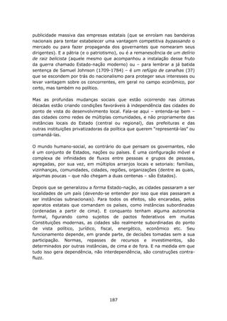 publicidade massiva das empresas estatais (que se enrolam nas bandeiras
nacionais para tentar estabelecer uma vantagem competitiva bypassando o
mercado ou para fazer propaganda dos governantes que nomearam seus
dirigentes). E a pátria (e o patriotismo), ou é a remanescência de um delírio
de raiz belicista (aquele mesmo que acompanhou a instalação desse fruto
da guerra chamado Estado-nação moderno) ou – para lembrar a já batida
sentença de Samuel Johnson (1709-1784) – é um refúgio de canalhas (37)
que se escondem por trás do nacionalismo para proteger seus interesses ou
levar vantagem sobre os concorrentes, em geral no campo econômico, por
certo, mas também no político.

Mas as profundas mudanças sociais que estão ocorrendo nas últimas
décadas estão criando condições favoráveis à independência das cidades do
ponto de vista do desenvolvimento local. Fala-se aqui – entenda-se bem –
das cidades como redes de múltiplas comunidades, e não propriamente das
instâncias locais do Estado (central ou regional), das prefeituras e das
outras instituições privatizadoras da política que querem “representá-las” ou
comandá-las.

O mundo humano-social, ao contrário do que pensam os governantes, não
é um conjunto de Estados, nações ou países. É uma configuração móvel e
complexa de infinidades de fluxos entre pessoas e grupos de pessoas,
agregadas, por sua vez, em múltiplos arranjos locais e setoriais: famílias,
vizinhanças, comunidades, cidades, regiões, organizações (dentre as quais,
algumas poucas – que não chegam a duas centenas – são Estados).

Depois que se generalizou a forma Estado-nação, as cidades passaram a ser
localidades de um país (devendo-se entender por isso que elas passaram a
ser instâncias subnacionais). Para todos os efeitos, são encaradas, pelos
aparatos estatais que comandam os países, como instâncias subordinadas
(ordenadas a partir de cima). E conquanto tenham alguma autonomia
formal, figurando como sujeitos de pactos federativos em muitas
Constituições modernas, as cidades são realmente subordinadas do ponto
de vista político, jurídico, fiscal, energético, econômico etc. Seu
funcionamento depende, em grande parte, de decisões tomadas sem a sua
participação. Normas, repasses de recursos e investimentos, são
determinados por outras instâncias, de cima e de fora. E na medida em que
tudo isso gera dependência, não interdependência, são construções contra-
fluzz.




                                    187
 