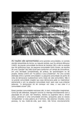 As nações são apresentadas como           grandes comunidades, no sentido
alemão seiscentista do termo, ou naquele sentido, que lhe atribuía Althusius
(1603), da grande comunidade territorial de herança (38) e não no sentido
que lhe atribuímos hoje, da pequena comunidade como cluster, de escolha
de uma (“porção” da) rede social para conformar um campo de convivência,
em uma atividade compartilhada, de prática, de aprendizagem ou de
projeto. Dewey (1927) em “O público e seus problemas”, faz uma correta
distinção entre a grande comunidade e a pequena comunidade do ponto de
vista da democracia (substantiva) como modo de vida comunitário. Não é
na grande comunidade (nação) que essa democracia pode se materializar
plenamente e sim na pequena comunidade local; para usar suas próprias
palavras: “a democracia há de começar em casa, e sua casa é a
comunidade vicinal” (39).

Essas grandes comunidades-nacionais são, é claro, instituições imaginárias.
Como tal são abstratas. Ninguém convive ou interage concretamente com a
população de um país. Ser brasileiro, italiano ou argentino não é, stricto
sensu, pertencer a uma comunidade concreta, porquanto, para os nossos
‘compatriotas’ (e essa palavra já é horrível), não estamos incluídos, como
pessoas, no seu modo-de-vida, quer dizer, não fomos voluntariamente



                                    188
 