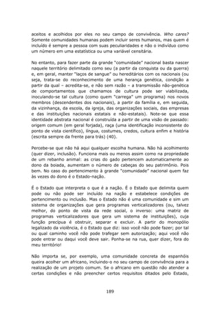 aceitos e acolhidos por eles no seu campo de convivência. Who cares?
Somente comunidades humanas podem incluir seres humanos, mas quem é
incluído é sempre a pessoa com suas peculiaridades e não o indivíduo como
um número em uma estatística ou uma variável censitária.

No entanto, para fazer parte da grande “comunidade” nacional basta nascer
naquele território delimitado como seu (a partir da conquista ou da guerra)
e, em geral, manter “laços de sangue” ou hereditários com os nacionais (ou
seja, trata-se do reconhecimento de uma herança genética, condição a
partir da qual – acredita-se, e não sem razão – a transmissão não-genética
de comportamentos que chamamos de cultura pode ser viabilizada,
inoculando-se tal cultura (como quem “carrega” um programa) nos novos
membros (descendentes dos nacionais), a partir da família e, em seguida,
da vizinhança, da escola, da igreja, das organizações sociais, das empresas
e das instituições nacionais estatais e não-estatais). Note-se que essa
identidade abstrata nacional é construída a partir de uma visão de passado:
origem comum (em geral forjada), raça (uma identificação inconsistente do
ponto de vista científico), língua, costumes, credos, cultura enfim e história
(escrita sempre da frente para trás) (40).

Percebe-se que não há aqui qualquer escolha humana. Não há acolhimento
(quer dizer, inclusão). Funciona mais ou menos assim como na propriedade
de um rebanho animal: as crias do gado pertencem automaticamente ao
dono da boiada, aumentam o número de cabeças do seu patrimônio. Pois
bem. No caso do pertencimento à grande “comunidade” nacional quem faz
às vezes do dono é o Estado-nação.

É o Estado que interpreta o que é a nação. É o Estado que delimita quem
pode ou não pode ser incluído na nação e estabelece condições de
pertencimento ou inclusão. Mas o Estado não é uma comunidade e sim um
sistema de organizações que gera programas verticalizadores (ou, talvez
melhor, do ponto de vista da rede social, o inverso: uma matriz de
programas verticalizadores que gera um sistema de instituições), cuja
função precípua é obstruir, separar e excluir. A partir do monopólio
legalizado da violência, é o Estado que diz: isso você não pode fazer; por tal
ou qual caminho você não pode trafegar sem autorização; aqui você não
pode entrar ou daqui você deve sair. Ponha-se na rua, quer dizer, fora do
meu território!

Não importa se, por exemplo, uma comunidade concreta de espanhóis
queira acolher um africano, incluindo-o no seu campo de convivência para a
realização de um projeto comum. Se o africano em questão não atender a
certas condições e não preencher certos requisitos ditados pelo Estado,



                                     189
 
