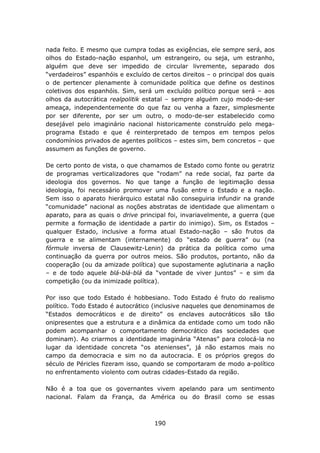 nada feito. E mesmo que cumpra todas as exigências, ele sempre será, aos
olhos do Estado-nação espanhol, um estrangeiro, ou seja, um estranho,
alguém que deve ser impedido de circular livremente, separado dos
“verdadeiros” espanhóis e excluído de certos direitos – o principal dos quais
o de pertencer plenamente à comunidade política que define os destinos
coletivos dos espanhóis. Sim, será um excluído político porque será – aos
olhos da autocrática realpolitik estatal – sempre alguém cujo modo-de-ser
ameaça, independentemente do que faz ou venha a fazer, simplesmente
por ser diferente, por ser um outro, o modo-de-ser estabelecido como
desejável pelo imaginário nacional historicamente construído pelo mega-
programa Estado e que é reinterpretado de tempos em tempos pelos
condomínios privados de agentes políticos – estes sim, bem concretos – que
assumem as funções de governo.

De certo ponto de vista, o que chamamos de Estado como fonte ou geratriz
de programas verticalizadores que “rodam” na rede social, faz parte da
ideologia dos governos. No que tange a função de legitimação dessa
ideologia, foi necessário promover uma fusão entre o Estado e a nação.
Sem isso o aparato hierárquico estatal não conseguiria infundir na grande
“comunidade” nacional as noções abstratas de identidade que alimentam o
aparato, para as quais o drive principal foi, invariavelmente, a guerra (que
permite a formação de identidade a partir do inimigo). Sim, os Estados –
qualquer Estado, inclusive a forma atual Estado-nação – são frutos da
guerra e se alimentam (internamente) do “estado de guerra” ou (na
fórmule inversa de Clausewitz-Lenin) da prática da política como uma
continuação da guerra por outros meios. São produtos, portanto, não da
cooperação (ou da amizade política) que supostamente aglutinaria a nação
– e de todo aquele blá-blá-blá da “vontade de viver juntos” – e sim da
competição (ou da inimizade política).

Por isso que todo Estado é hobbesiano. Todo Estado é fruto do realismo
político. Todo Estado é autocrático (inclusive naqueles que denominamos de
“Estados democráticos e de direito” os enclaves autocráticos são tão
onipresentes que a estrutura e a dinâmica da entidade como um todo não
podem acompanhar o comportamento democrático das sociedades que
dominam). Ao criarmos a identidade imaginária “Atenas” para colocá-la no
lugar da identidade concreta “os atenienses”, já não estamos mais no
campo da democracia e sim no da autocracia. E os próprios gregos do
século de Péricles fizeram isso, quando se comportaram de modo a-político
no enfrentamento violento com outras cidades-Estado da região.

Não é a toa que os governantes vivem apelando para um sentimento
nacional. Falam da França, da América ou do Brasil como se essas



                                    190
 
