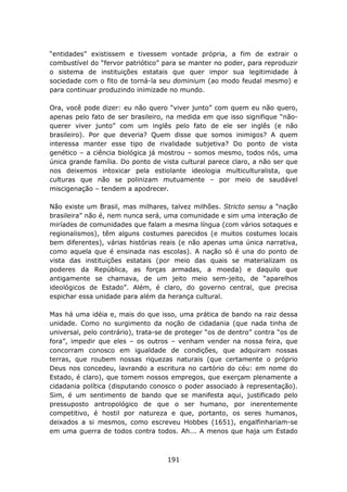 “entidades” existissem e tivessem vontade própria, a fim de extrair o
combustível do “fervor patriótico” para se manter no poder, para reproduzir
o sistema de instituições estatais que quer impor sua legitimidade à
sociedade com o fito de torná-la seu dominium (ao modo feudal mesmo) e
para continuar produzindo inimizade no mundo.

Ora, você pode dizer: eu não quero “viver junto” com quem eu não quero,
apenas pelo fato de ser brasileiro, na medida em que isso signifique “não-
querer viver junto” com um inglês pelo fato de ele ser inglês (e não
brasileiro). Por que deveria? Quem disse que somos inimigos? A quem
interessa manter esse tipo de rivalidade subjetiva? Do ponto de vista
genético – a ciência biológica já mostrou – somos mesmo, todos nós, uma
única grande família. Do ponto de vista cultural parece claro, a não ser que
nos deixemos intoxicar pela estiolante ideologia multiculturalista, que
culturas que não se polinizam mutuamente – por meio de saudável
miscigenação – tendem a apodrecer.

Não existe um Brasil, mas milhares, talvez milhões. Stricto sensu a “nação
brasileira” não é, nem nunca será, uma comunidade e sim uma interação de
miríades de comunidades que falam a mesma língua (com vários sotaques e
regionalismos), têm alguns costumes parecidos (e muitos costumes locais
bem diferentes), várias histórias reais (e não apenas uma única narrativa,
como aquela que é ensinada nas escolas). A nação só é una do ponto de
vista das instituições estatais (por meio das quais se materializam os
poderes da República, as forças armadas, a moeda) e daquilo que
antigamente se chamava, de um jeito meio sem-jeito, de “aparelhos
ideológicos de Estado”. Além, é claro, do governo central, que precisa
espichar essa unidade para além da herança cultural.

Mas há uma idéia e, mais do que isso, uma prática de bando na raiz dessa
unidade. Como no surgimento da noção de cidadania (que nada tinha de
universal, pelo contrário), trata-se de proteger “os de dentro” contra “os de
fora”, impedir que eles – os outros – venham vender na nossa feira, que
concorram conosco em igualdade de condições, que adquiram nossas
terras, que roubem nossas riquezas naturais (que certamente o próprio
Deus nos concedeu, lavrando a escritura no cartório do céu: em nome do
Estado, é claro), que tomem nossos empregos, que exerçam plenamente a
cidadania política (disputando conosco o poder associado à representação).
Sim, é um sentimento de bando que se manifesta aqui, justificado pelo
pressuposto antropológico de que o ser humano, por inerentemente
competitivo, é hostil por natureza e que, portanto, os seres humanos,
deixados a si mesmos, como escreveu Hobbes (1651), engalfinhariam-se
em uma guerra de todos contra todos. Ah... A menos que haja um Estado



                                    191
 