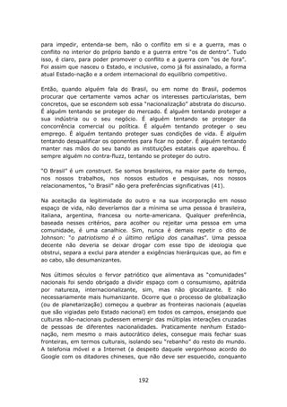 para impedir, entenda-se bem, não o conflito em si e a guerra, mas o
conflito no interior do próprio bando e a guerra entre “os de dentro”. Tudo
isso, é claro, para poder promover o conflito e a guerra com “os de fora”.
Foi assim que nasceu o Estado, e inclusive, como já foi assinalado, a forma
atual Estado-nação e a ordem internacional do equilíbrio competitivo.

Então, quando alguém fala do Brasil, ou em nome do Brasil, podemos
procurar que certamente vamos achar os interesses particularistas, bem
concretos, que se escondem sob essa “nacionalização” abstrata do discurso.
É alguém tentando se proteger do mercado. É alguém tentando proteger a
sua indústria ou o seu negócio. É alguém tentando se proteger da
concorrência comercial ou política. É alguém tentando proteger o seu
emprego. É alguém tentando proteger suas condições de vida. É alguém
tentando desqualificar os oponentes para ficar no poder. É alguém tentando
manter nas mãos do seu bando as instituições estatais que aparelhou. É
sempre alguém no contra-fluzz, tentando se proteger do outro.

“O Brasil” é um construct. Se somos brasileiros, na maior parte do tempo,
nos nossos trabalhos, nos nossos estudos e pesquisas, nos nossos
relacionamentos, “o Brasil” não gera preferências significativas (41).

Na aceitação da legitimidade do outro e na sua incorporação em nosso
espaço de vida, não deveríamos dar a mínima se uma pessoa é brasileira,
italiana, argentina, francesa ou norte-americana. Qualquer preferência,
baseada nesses critérios, para acolher ou rejeitar uma pessoa em uma
comunidade, é uma canalhice. Sim, nunca é demais repetir o dito de
Johnson: “o patriotismo é o último refúgio dos canalhas”. Uma pessoa
decente não deveria se deixar drogar com esse tipo de ideologia que
obstrui, separa a exclui para atender a exigências hierárquicas que, ao fim e
ao cabo, são desumanizantes.

Nos últimos séculos o fervor patriótico que alimentava as “comunidades”
nacionais foi sendo obrigado a dividir espaço com o consumismo, apátrida
por natureza, internacionalizante, sim, mas não glocalizante. E não
necessariamente mais humanizante. Ocorre que o processo de globalização
(ou de planetarização) começou a quebrar as fronteiras nacionais (aquelas
que são vigiadas pelo Estado nacional) em todos os campos, ensejando que
culturas não-nacionais pudessem emergir das múltiplas interações cruzadas
de pessoas de diferentes nacionalidades. Praticamente nenhum Estado-
nação, nem mesmo o mais autocrático deles, consegue mais fechar suas
fronteiras, em termos culturais, isolando seu “rebanho” do resto do mundo.
A telefonia móvel e a Internet (a despeito daquele vergonhoso acordo do
Google com os ditadores chineses, que não deve ser esquecido, conquanto



                                    192
 