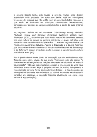 o próprio Google tenha sido levado a revê-lo, muitos anos depois)
aceleraram esse processo. De sorte que existe hoje um contingente
crescente de pessoas que não estão nem aí para identidades nacionais e
que estão se inserindo em múltiplas comunidades transnacionais,
compostas por pessoas de várias nacionalidades, a partir de suas próprias
escolhas.

No segundo capítulo do seu excelente Transforming History intitulado
“Cultural History and Complex Dynamical Systems”, William Irwin
Thompson (2001), escreveu que “toda nossa matriz de identidade baseada
em uma cultura de desejo de compra econômica e fervor patriótico está
mudando para uma nova cultura planetária...”. Mas em seguida adverte que
“explosões reacionárias [atuando “como a Inquisição e a Contra-Reforma,
que procuraram travar e reverter as forças modernizadoras da Renascença
e da Reforma”] podem prejudicar muito e atrasar a transformação cultural
por séculos a fio” (42).

Pois é precisamente neste ponto de bifurcação que nos encontramos hoje.
Todavia, para além, talvez, do que avalia Thompson, não são apenas “o
fundamentalismo religioso e as reações terroristas nacionalistas da direita à
planetização” (43) que estão tentando enfrear a emergência de uma nova
identidade transcultural. Hoje o próprio conceito de nação, interpretado e
materializado por uma forma já decadente de Estado – o Estado-nação e as
ideologias nacionalistas nele inspiradas ou por ele infundidas na sociedade –
constitui um obstáculo à transição histórica atualmente em curso (cujo
sentido é a glocalização).




                                    193
 