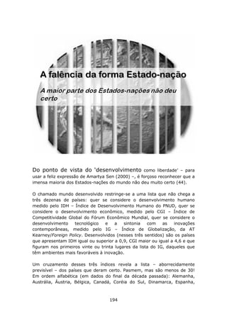 Do ponto de vista do ‘desenvolvimento              como liberdade’ – para
usar a feliz expressão de Amartya Sen (2000) –, é forçoso reconhecer que a
imensa maioria dos Estados-nações do mundo não deu muito certo (44).

O chamado mundo desenvolvido restringe-se a uma lista que não chega a
três dezenas de países: quer se considere o desenvolvimento humano
medido pelo IDH – Índice de Desenvolvimento Humano do PNUD, quer se
considere o desenvolvimento econômico, medido pelo CGI – Índice de
Competitividade Global do Fórum Econômico Mundial, quer se considere o
desenvolvimento    tecnológico   e    a   sintonia   com    as   inovações
contemporâneas, medido pelo IG – Índice de Globalização, da AT
Kearney/Foreign Policy. Desenvolvidos (nesses três sentidos) são os países
que apresentam IDH igual ou superior a 0,9, CGI maior ou igual a 4,6 e que
figuram nos primeiros vinte ou trinta lugares da lista do IG, daqueles que
têm ambientes mais favoráveis à inovação.

Um cruzamento desses três índices revela a lista – aborrecidamente
previsível – dos países que deram certo. Pasmem, mas são menos de 30!
Em ordem alfabética (em dados do final da década passada): Alemanha,
Austrália, Áustria, Bélgica, Canadá, Coréia do Sul, Dinamarca, Espanha,



                                   194
 
