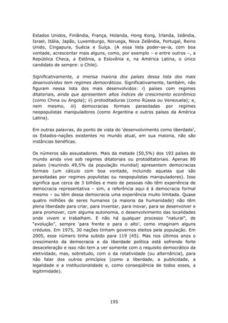 Estados Unidos, Finlândia, França, Holanda, Hong Kong, Irlanda, Islândia,
Israel, Itália, Japão, Luxemburgo, Noruega, Nova Zelândia, Portugal, Reino
Unido, Cingapura, Suécia e Suíça. (A essa lista poder-se-ia, com boa
vontade, acrescentar mais alguns, como, por exemplo – e entre outros –, a
República Checa, a Estônia, a Eslovênia e, na América Latina, o único
candidato de sempre: o Chile).

Significativamente, a imensa maioria dos países dessa lista dos mais
desenvolvidos tem regimes democráticos. Significativamente, também, não
figuram nessa lista dos mais desenvolvidos: i) países com regimes
ditatoriais, ainda que apresentem altos índices de crescimento econômico
(como China ou Angola); ii) protoditaduras (como Rússia ou Venezuela); e,
nem mesmo, iii) democracias formais parasitadas por regimes
neopopulistas manipuladores (como Argentina e outros países da América
Latina).

Em outras palavras, do ponto de vista do ‘desenvolvimento como liberdade’,
os Estados-nações existentes no mundo atual, em sua maioria, não são
instâncias benéficas.

Os números são assustadores. Mais da metade (50,5%) dos 193 países do
mundo ainda vive sob regimes ditatoriais ou protoditatoriais. Apenas 80
países (reunindo 49,5% da população mundial) apresentem democracias
formais (um cálculo com boa vontade, incluindo aquelas que são
parasitadas por regimes populistas ou neopopulistas manipuladores). Isso
significa que cerca de 3 bilhões e meio de pessoas não têm experiência de
democracia representativa – sim, a referência aqui é à democracia formal
mesmo – ou têm dessa democracia uma experiência muito limitada. Quase
quatro milhões de seres humanos (a maioria da humanidade) não têm
plena liberdade para criar, para inventar, para inovar, para se desenvolver e
para promover, com alguma autonomia, o desenvolvimento das localidades
onde vivem e trabalham. E não há qualquer processo “natural”, de
“evolução”, sempre ‘para frente e para o alto’, como imaginam alguns
crédulos. Em 1975, 30 nações tinham governos eleitos pela população. Em
2005, esse número tinha subido para 119 (45). Mas nos últimos anos o
crescimento da democracia e da liberdade política está sofrendo forte
desaceleração e isso não tem a ver somente com o requisito democrático da
eletividade, mas, sobretudo, com o da rotatividade (ou alternância), para
não falar dos outros princípios (como a liberdade, a publicidade, a
legalidade e a institucionalidade e, como conseqüência de todos esses, a
legitimidade).




                                    195
 