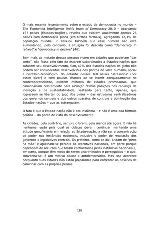 O mais recente levantamento sobre o estado da democracia no mundo –
The Economist Intelligence Unit’s Index of Democracy 2010 – abarcando
167 países (Estados-nações), revelou que existem atualmente apenas 26
países com democracia plena (em termos formais), agregando 12,3% da
população mundial. E revelou também que esse número não está
aumentando; pelo contrário, a situação foi descrita como “democracy in
retreat” e “democracy in decline” (46).

Bem mais da metade dessas pessoas vivem em cidades que poderiam “dar
certo”, não fosse pelo fato de estarem subordinadas a Estados-nações que
sufocam seu desenvolvimento. Sim, 87% dos Estados-nações do globo não
podem ser considerados desenvolvidos dos pontos de vista humano, social
e científico-tecnológico. No entanto, nesses 168 países “atrasados” (por
assim dizer) e com poucas chances de se inserir adequadamente na
contemporaneidade, existem milhares de cidades promissoras, que
caminhariam celeremente para alcançar ótimas posições nos rankings da
inovação e da sustentabilidade, bastando para tanto, apenas, que
lograssem se libertar do jugo dos países – das estruturas centralizadoras
dos governos centrais e dos outros aparatos de controle e dominação dos
Estados-nações – que as estrangulam.

O fato é que o Estado-nação não é boa instância – e não é uma boa fórmula
política – do ponto de vista do desenvolvimento.

As cidades, pelo contrário, sempre o foram, pelo menos até agora. E não há
nenhuma razão pela qual as cidades devam continuar mantendo uma
atitude genuflexória em relação ao Estado-nação, a não ser a concentração
de poder nas instâncias nacionais, inclusive o poder de retaliação dos
governos e legislativos centrais. Os prefeitos, como se diz, andam de “pires
na mão” e ajoelham-se perante os executivos nacionais, em parte porque
dependem de recursos que foram centralizados pelas instâncias nacionais e,
em parte, porque têm medo de serem discriminados e perseguidos – o que,
convenha-se, é um motivo odioso e antidemocrático. Mas isso acontece
porquanto suas cidades não estão preparadas para enfrentar os desafios de
caminhar com as próprias pernas.




                                    196
 