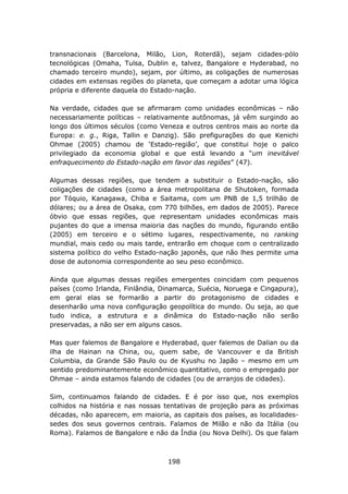 transnacionais (Barcelona, Milão, Lion, Roterdã), sejam cidades-pólo
tecnológicas (Omaha, Tulsa, Dublin e, talvez, Bangalore e Hyderabad, no
chamado terceiro mundo), sejam, por último, as coligações de numerosas
cidades em extensas regiões do planeta, que começam a adotar uma lógica
própria e diferente daquela do Estado-nação.

Na verdade, cidades que se afirmaram como unidades econômicas – não
necessariamente políticas – relativamente autônomas, já vêm surgindo ao
longo dos últimos séculos (como Veneza e outros centros mais ao norte da
Europa: e. g., Riga, Tallin e Danzig). São prefigurações do que Kenichi
Ohmae (2005) chamou de ‘Estado-região’, que constitui hoje o palco
privilegiado da economia global e que está levando a “um inevitável
enfraquecimento do Estado-nação em favor das regiões” (47).

Algumas dessas regiões, que tendem a substituir o Estado-nação, são
coligações de cidades (como a área metropolitana de Shutoken, formada
por Tóquio, Kanagawa, Chiba e Saitama, com um PNB de 1,5 trilhão de
dólares; ou a área de Osaka, com 770 bilhões, em dados de 2005). Parece
óbvio que essas regiões, que representam unidades econômicas mais
pujantes do que a imensa maioria das nações do mundo, figurando então
(2005) em terceiro e o sétimo lugares, respectivamente, no ranking
mundial, mais cedo ou mais tarde, entrarão em choque com o centralizado
sistema político do velho Estado-nação japonês, que não lhes permite uma
dose de autonomia correspondente ao seu peso econômico.

Ainda que algumas dessas regiões emergentes coincidam com pequenos
países (como Irlanda, Finlândia, Dinamarca, Suécia, Noruega e Cingapura),
em geral elas se formarão a partir do protagonismo de cidades e
desenharão uma nova configuração geopolítica do mundo. Ou seja, ao que
tudo indica, a estrutura e a dinâmica do Estado-nação não serão
preservadas, a não ser em alguns casos.

Mas quer falemos de Bangalore e Hyderabad, quer falemos de Dalian ou da
ilha de Hainan na China, ou, quem sabe, de Vancouver e da British
Columbia, da Grande São Paulo ou de Kyushu no Japão – mesmo em um
sentido predominantemente econômico quantitativo, como o empregado por
Ohmae – ainda estamos falando de cidades (ou de arranjos de cidades).

Sim, continuamos falando de cidades. E é por isso que, nos exemplos
colhidos na história e nas nossas tentativas de projeção para as próximas
décadas, não aparecem, em maioria, as capitais dos países, as localidades-
sedes dos seus governos centrais. Falamos de Milão e não da Itália (ou
Roma). Falamos de Bangalore e não da Índia (ou Nova Delhi). Os que falam



                                   198
 