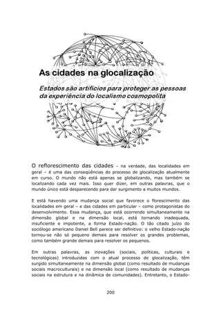 O reflorescimento das cidades        – na verdade, das localidades em
geral – é uma das conseqüências do processo de glocalização atualmente
em curso. O mundo não está apenas se globalizando, mas também se
localizando cada vez mais. Isso quer dizer, em outras palavras, que o
mundo único está desparecendo para dar surgimento a muitos mundos.

E está havendo uma mudança social que favorece o florescimento das
localidades em geral – e das cidades em particular – como protagonistas do
desenvolvimento. Essa mudança, que está ocorrendo simultaneamente na
dimensão global e na dimensão local, está tornando inadequada,
insuficiente e impotente, a forma Estado-nação. O tão citado juízo do
sociólogo americano Daniel Bell parece ser definitivo: o velho Estado-nação
tornou-se não só pequeno demais para resolver os grandes problemas,
como também grande demais para resolver os pequenos.

Em outras palavras, as inovações (sociais, políticas, culturais e
tecnológicas) introduzidas com o atual processo de glocalização, têm
surgido simultaneamente na dimensão global (como resultado de mudanças
sociais macroculturais) e na dimensão local (como resultado de mudanças
sociais na estrutura e na dinâmica de comunidades). Entretanto, o Estado-



                                   200
 