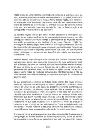 nação tornou-se uma instância intermediária resistente a tais mudanças. Ou
seja, a mudança que tem ocorrido nas duas pontas – no global e no local –
ainda não atingiu plenamente o meio, a forma Estado-nação, que, sentindo-
se ameaçada, está resistindo ferozmente para não ser desabilitada como
fulcro do sistema de governança. A primeira década do terceiro milênio
pode ser caracterizada como uma década de crise do Estado-nação e de
conseqüente recrudescimento do estatismo.

Os Estados-nações criarão, por certo, muitos obstáculos à emergência das
cidades como sujeitos autônomos do seu próprio desenvolvimento. Mas não
conseguirão resistir por muito tempo à convergência de múltiplos fatores
que estão preparando o seu declínio. Como previu Castells (1999), “as
estratégias do Estado-nação para aumentar a sua operacionalidade (através
da cooperação internacional) e para recuperar sua legitimidade (através da
descentralização local e regional) aprofundam sua crise, ao fazê-lo perder
poder, atribuições e autonomia em benefício dos níveis supranacional e
subnacional” (48).

Nenhum Estado hoje consegue mais se livrar dos conflitos com seus níveis
subnacionais, diante das exigências crescentes de mais autonomia local.
Mas a despeito de todos os conflitos políticos e fiscais entre diferentes níveis
de governo dentro de um mesmo Estado, que só tendem a se aprofundar e
generalizar nos próximos anos, nunca é demais repetir que se fala aqui das
cidades como redes de múltiplas comunidades interdependentes e não da
réplica Estatal montada nas cidades, da instância municipal do Estado ou do
governo local.

Os que preconizam o declínio do Estado-nação diante dos novos arranjos
locais ou regionais que emergem no mundo globalizado, fazem-no quase
sempre de um ponto de vista estrita ou predominantemente econômico. É o
caso, por exemplo, de Ohmae (entre outros). Mas é preciso ver que o
fenômeno da glocalização é mais abrangente e não pode ser plenamente
captado pelo olhar econômico. Estamos diante de mudança sociais mais
profundas, que dizem respeito aos padrões de vida e de convivência social e
não apenas diante de alterações na estrutura e na dinâmica do capital e do
capitalismo. O que está mudando não é somente o modo de produzir e
consumir e sim o modo de ser coletivamente. ‘Uma sociedade-rede está
emergindo’ – muitos repetem o dito, mas parecem não extrair dele todas as
conseqüências e essa surpreendente afirmação vai se tornando banal.

O problema com a visão econômica é que ela é reducionista. Imagina que a
configuração do mundo depende do modo de produção e, assim, se esforça
para antecipar a nova forma do capitalismo que virá (ou sobrevirá), mas se



                                      201
 