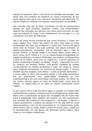 esquece de perguntar sobre a nova forma de sociedade que emergirá. Isso
talvez seja uma evidência da resiliência da crença economicista de que
existe alguma coisa como uma “estrutura” econômica que determina, em
alguma medida ou instância, uma suposta “superestrutura” da sociedade.

Mas mercados não vêm de Marte. Constituem um tipo de agenciamento
operado por seres humanos, terráqueos mesmo, cujo comportamento
depende das interações que efetivam com outros seres humanos; ou seja,
tudo isso depende do “corpo” e do “metabolismo” da sociedade (i. e., de
sociosferas), vale dizer, da rede social.

Não é nas novas formas econômicas que vamos encontrar o “mapa” das
novas cidades. Esse “mapa” não poderá ser outra coisa senão as novas
configurações das redes que configuram a cidade-rede. Tivemos até agora
vários tipos de “mapas”, dos quais podemos citar alguns exemplos: as
cidades-assentamento “horizontais” que se formaram após o final do
período neolítico na Europa Antiga e no Oriente Médio (como Jericó, a
partir, talvez, do 6º milênio a. E. C.); as cidades-Estado da antiguidade (as
cidades monárquicas, muradas e fortificadas, que surgiram na Mesopotâmia
a partir do 4º milênio, como Uruk, Ur, Lagash etc., e que se replicaram no
período considerado civilizado); as cidades – burgos – organizadas em torno
do comércio nos períodos feudais; uma grande variedade de cidades
correspondentes aos Estados principescos e reais; até chegar às cidades
como instâncias subnacionais (ou domínios do Estado-nação). E tivemos
também algumas exceções, como Atenas – a polis do período democrático –
e outras poleis na Ática. São exceções porque a polis grega democrática
não era propriamente uma cidade-Estado semelhante às suas
contemporâneas e sim uma comunidade (koinonia) política. Por último, ao
que parece, teremos agora, no ocaso do Estado-nação, novos tipos de
cidades: as cidades-redes (e as redes de cidades configurando novas
regiões).

Ao que parece, não é muito útil tentar pegar no passado um modelo como
prefiguração para explicar o fenômeno atual da emergência da cidade-rede.
Assim como a globalização da época das navegações não diz muita coisa
sobre a globalização atual, também não teremos um novo venezianismo
(por exemplo, não tivemos um novo brugesismo – de Bruges – a não ser o
próprio venezianismo, o original, dos séculos 14 e 15). Não teremos novas
“ligas hanseáticas”, nem um neo-antuerpismo ou um neogenovismo; assim
como nenhum país ou região poderá cumprir no mundo atual o papel que
foi desempenhado, em suas épocas, por Amsterdã, Londres, Boston, Nova
Iorque ou Los Angeles e adjacências.




                                    202
 