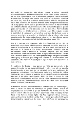 Por quê? As explicações são várias: porque a ordem comercial
contemporânea não tem mais mono-pólos (como foram Bruges e Veneza),
de vez que a globalização hoje é policêntrica; porque o capital financeiro
transnacional não exige mais centros fixos (como a Antuérpia ou a Gênova
do século 16); porque as chamadas democracias de mercado não precisam
estar mais ancoradas em impérios militares (como a Inglaterra dos séculos
18 e 19); porque as “máquinas que fabricam máquinas” da nova indústria
do conhecimento não requerem mais uma infra-estrutura tão pesada que só
possa ser reunida em uma localidade com alta capacidade hard instalada
(como Boston, nos Estados Unidos no início do século 20); porque o acesso
à eletricidade é praticamente universal (e a conexão banda larga segue o
mesmo caminho) e a energia e a inteligência não precisam estar mais
espacialmente tão concentradas (como estiveram em Nova Iorque ou em
Los Angeles e nas cidades do Vale do Silício durante o século 20).

Não é o mercado que determina. Não é o Estado que decide. São os
fenômenos que ocorrem na intimidade da sociedade e que têm a ver com o
grau de conectividade e de distribuição da rede social que acarretam a
estrutura e a dinâmica dos novos agrupamentos humanos que se
estabelecem sobre o território e, inclusive, daqueles que não estão
estabelecidos sobre um território (como os agrupamentos virtuais). É claro
que o mercado pode induzir e o Estado pode restringir (em geral colocando
obstruções) as fluições que configuram a forma e o funcionamento das
sociedades. Mas nenhum desses tipos de agenciamento pode determinar o
que acontece.

O problema do Estado – dos pontos de vista da democracia e do
desenvolvimento (ou da sustentabilidade) – não é que ele se assenta
territorialmente e sim que ele se constitui como um mainframe de
programas verticalizadores. A Matrix como mainframe, do filme dos irmãos
Wachowski, não precisava se assentar em um território determinado para
executar o seu papel verticalizador. Aliás, no filme, o centro de vida
alternativa e de resistência ao poder vertical – Zion – era territorialmente (e
mais do que isso, subterraneamente) situada, enquanto que a Matrix era
virtual, ou melhor, virtualizante...

O territorial não leva necessariamente à verticalização (ou centralização),
nem o virtual nos salva da dominação do poder vertical. Porque as
disposições que configuram o que se manifestará no mundo físico ou no
mundo virtual estão no espaço-tempo dos fluxos e não no espaço-tempo
físico ou no chamado mundo digital (49). Mas o agarramento ao território,
esse agrilhoamento tamásico contra-fluzz – posto que estabelecido para
tentar impedir a vida nômade das coisas – tem sido fonte, em grande parte,



                                     203
 