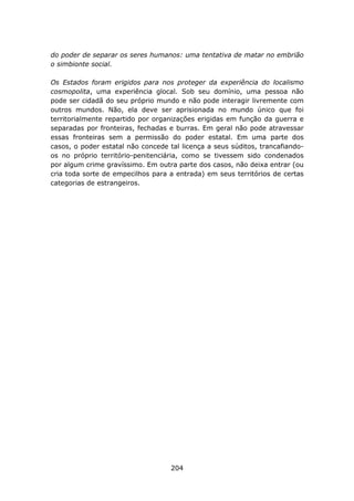 do poder de separar os seres humanos: uma tentativa de matar no embrião
o simbionte social.

Os Estados foram erigidos para nos proteger da experiência do localismo
cosmopolita, uma experiência glocal. Sob seu domínio, uma pessoa não
pode ser cidadã do seu próprio mundo e não pode interagir livremente com
outros mundos. Não, ela deve ser aprisionada no mundo único que foi
territorialmente repartido por organizações erigidas em função da guerra e
separadas por fronteiras, fechadas e burras. Em geral não pode atravessar
essas fronteiras sem a permissão do poder estatal. Em uma parte dos
casos, o poder estatal não concede tal licença a seus súditos, trancafiando-
os no próprio território-penitenciária, como se tivessem sido condenados
por algum crime gravíssimo. Em outra parte dos casos, não deixa entrar (ou
cria toda sorte de empecilhos para a entrada) em seus territórios de certas
categorias de estrangeiros.




                                    204
 