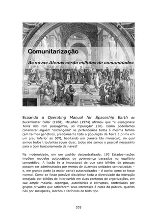 Ecoando o Operating Manual for Spaceship Earth                        de
Buckminster Fuller (1968), McLuhan (1974) afirmou que “a espaçonave
Terra não tem passageiros, só tripulação” (50). Como poderíamos
considerar alguém “estrangeiro” se pertencemos todos à mesma família
(em termos genéticos, praticamente toda a população da Terra é prima em
um grau inferior ao 50º), habitando um planeta tão minúsculo, no qual
somos todos tripulantes (quer dizer, todos nós somos o pessoal necessário
para o bom funcionamento da nave)?

Na modernidade, em um padrão descentralizado, 193 Estados-nações
impõem modelos autocráticos de governança baseados no equilíbrio
competitivo. A ilusão (e a impostura) de que sete bilhões de pessoas
possam ser administradas por menos de duzentas unidades centralizadas –
e, em grande parte (a maior parte) autocratizadas – é aceita como se fosse
normal. Como se fosse possível disciplinar toda a diversidade da interação
ensejada por bilhões de interworlds em duas centenas de organizações, em
sua ampla maioria, capengas, autoritárias e corruptas, controladas por
grupos privados que satisfazem seus interesses à custa do público, quando
não por sociopatas, ladrões e facínoras de todo tipo.




                                   205
 