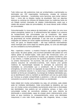 Tudo indica que não poderemos mais ser arrebanhados e aprisionados ou
dominados por 193 organizações hierárquicas, eivadas de enclaves
autocráticos resilientes – constituídos como barreiras, para tentar obstruir
fluzz –, como são os Estados nações da atualidade. Nem por algumas
dezenas ou centenas de milhares de Estados-locais (ou instâncias locais de
um Estado central) chamados de cidades (indevidamente, posto que a
cidade são sempre redes de comunidades). As novas Atenas serão milhões
de comunidades.

Comunitarização é a nova palavra de des(ordem), quer dizer, de uma nova
ordem emergente, bottom up. O reflorescimento das cidades é um sintoma
do fortalecimento das comunidades que as constituem. São essas
comunidades que comporão outras unidades celulares da nova arquitetura
de governança do mundo glocalizado. É por isso que as cidades (e as
coligações de cidades em novas regiões econômicas e geopolíticas) – e não
mais, em geral, os Estados-nações – são hoje instâncias intermediárias
nessa transição para outra etapa do sistema global, no rumo da efetivação
de uma verdadeira ecumene planetária.

Mas – repetindo o mantra – o modelo é fractal e não unitário. Isso significa
duas coisas. No plano global, uma ecumene planetária não poderá ser uma
réplica global do Estado-nação; nada assim tão monstruoso como um
governo mundial ou um parlamento mundial, que apenas transferiria, para
o seu interior, o modelo perverso de equilíbrio competitivo ainda reinante
no cenário internacional. Tal ecumene, não será uma administração, um
sistema executivo de comando-e-controle, nem mesmo uma grande
instância de representação baseada na alienação da autonomia das
localidades ou comunidades que a constituem. Ela se formará por
emergência, tal como ocorre na regulação da capa biosférica que envolve o
planeta (o simbionte natural). E, no plano local, a identidade da cidade-rede
também se forma por emergência, na sinergia de múltiplas identidades que,
ao se identificarem entre si, também se identificam com ela (ou parte dela)
por herança ou projeto compartilhado a posteriori, e não por uma decisão
consciente (e a priori) de algum centro diretor ou coordenador.

Cada cidade tem muitas comunidades (ou seja, em princípio, cada cidade
pode ter múltiplas identidades). Cada comunidade se desdobra, por sua
vez, em muitas outras comunidades (aumentando ainda mais a diversidade
das identidades). Isso poderia ser um problema, porque, a rigor, uma
comunidade nuclear de convivência cotidiana com grau máximo de
distribuição e conectividade, capaz de ensejar pleno relacionamento entre
todos os seus membros (e, conseqüentemente, usinar uma identidade
inequívoca) é uma rede muito pequena, não chegando, talvez, a duas



                                    206
 