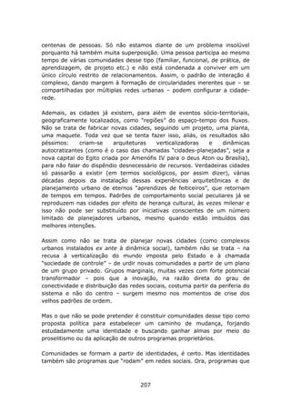 centenas de pessoas. Só não estamos diante de um problema insolúvel
porquanto há também muita superposição. Uma pessoa participa ao mesmo
tempo de várias comunidades desse tipo (familiar, funcional, de prática, de
aprendizagem, de projeto etc.) e não está condenada a conviver em um
único círculo restrito de relacionamentos. Assim, o padrão de interação é
complexo, dando margem à formação de circularidades inerentes que – se
compartilhadas por múltiplas redes urbanas – podem configurar a cidade-
rede.

Ademais, as cidades já existem, para além de eventos sócio-territoriais,
geograficamente localizados, como “regiões” do espaço-tempo dos fluxos.
Não se trata de fabricar novas cidades, seguindo um projeto, uma planta,
uma maquete. Toda vez que se tenta fazer isso, aliás, os resultados são
péssimos:     criam-se     arquiteturas  verticalizadoras  e    dinâmicas
autocratizantes (como é o caso das chamadas “cidades-planejadas”, seja a
nova capital do Egito criada por Amenófis IV para o deus Aton ou Brasília),
para não falar do dispêndio desnecessário de recursos. Verdadeiras cidades
só passarão a existir (em termos sociológicos, por assim dizer), várias
décadas depois da instalação dessas experiências arquitetônicas e de
planejamento urbano de eternos “aprendizes de feiticeiros”, que retornam
de tempos em tempos. Padrões de comportamento social peculiares já se
reproduzem nas cidades por efeito de herança cultural, às vezes milenar e
isso não pode ser substituído por iniciativas conscientes de um número
limitado de planejadores urbanos, mesmo quando estão imbuídos das
melhores intenções.

Assim como não se trata de planejar novas cidades (como complexos
urbanos instalados ex ante à dinâmica social), também não se trata – na
recusa à verticalização do mundo imposta pelo Estado e à chamada
“sociedade de controle” – de urdir novas comunidades a partir de um plano
de um grupo privado. Grupos marginais, muitas vezes com forte potencial
transformador – pois que a inovação, na razão direta do grau de
conectividade e distribuição das redes sociais, costuma partir da periferia do
sistema e não do centro – surgem mesmo nos momentos de crise dos
velhos padrões de ordem.

Mas o que não se pode pretender é constituir comunidades desse tipo como
proposta política para estabelecer um caminho de mudança, forjando
estudadamente uma identidade e buscando ganhar almas por meio do
proselitismo ou da aplicação de outros programas proprietários.

Comunidades se formam a partir de identidades, é certo. Mas identidades
também são programas que “rodam” em redes sociais. Ora, programas que



                                     207
 